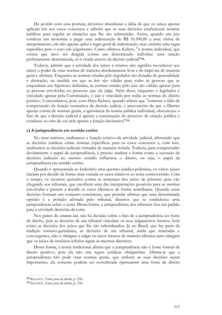 113
De acordo com essa postura, devemos abandonar a idéia de que os juízes apenas
aplicam leis aos casos concretos e admitir que as suas decisões estabelecem normas
jurídicas para regular as situações que lhe são submetidas. Assim, quando um juiz
condena um motorista a pagar uma indenização de R$ 16.500,00 a uma vítima de
atropelamento, ele não apenas aplica a regra geral de indenização, mas estabelece uma regra
específica para o caso em julgamento. Como afirmou Kelsen, "a norma individual, que
estatui que deve ser dirigida contra um determinado indivíduo uma sanção
perfeitamente determinada, só é criada através da decisão judicial"278.
Todavia, admitir que a atividade dos juízes é criativa não significa reconhecer aos
juízes o poder de criar normas de maneira absolutamente livre e de impô-las de maneira
geral e abstrata. Enquanto as normas criadas pelo legislador são dotadas de generalidade
e abstração, na medida em que as leis são válidas para todas as pessoas que se
enquadram nas hipóteses definidas, as normas criadas pelo juiz são válidas apenas para
as pessoas envolvidas no processo que ele julga. Além disso, enquanto o legislador é
vinculado apenas pela Constituição, o juiz é vinculado por todas as normas do direito
positivo. Concordamos, pois, com Hans Kelsen, quando afirma que "somente a falta de
compreensão da função normativa da decisão judicia, o preconceito de que o Direito
apenas consta de normas gerais, a ignorância da norma jurídica individual, obscureceu o
fato de que a decisão judicial é apenas a continuação do processo de criação jurídica e
conduziu ao erro de ver nela apenas a função declarativa"279.
c) A jurisprudência em sentido estrito
No item anterior, analisamos a função criativa da atividade judicial, afirmando que
as decisões jurídicas criam normas específicas para os casos concretos e, com isso,
analisamos as decisões judiciais tomadas de maneira isolada. Todavia, para compreender
devidamente o papel da jurisprudência, é preciso analisar a forma como a sucessão de
decisões judiciais no mesmo sentido influencia o direito, ou seja, o papel da
jurisprudência em sentido estrito.
Quando é apresentada ao Judiciário uma questão jurídica polêmica, os vários juízes
iniciam por decidir da forma mais variada os casos relativos ao tema controvertido. Com
o tempo, os recursos ajuizados contra as sentenças dos juízes de primeiro grau vão
chegando aos tribunais, que escolhem uma das interpretações possíveis para as normas
envolvidas e passam a decidir os casos idênticos de forma semelhante. Quando essas
decisões formam um conjunto consistente, que permite afirmar que uma determinada
opinião é a posição adotada pelo tribunal, dizemos que se estabeleceu uma
jurisprudência sobre o tema. Dessa forma, a jurisprudência dos tribunais fixa um padrão
para a atividade decisória da corte.
Nos países de common law, não há dúvidas sobre o fato de a jurisprudência ser fonte
de direito, pois as decisões de um tribunal vinculam os seus julgamentos futuros, bem
como as decisões dos juízes que lhe são subordinados. Já no Brasil, que faz parte da
tradição romano-germânica, as decisões de um tribunal, ainda que reiteradas e
convergentes, não o obrigam a julgar os casos futuros de maneira idêntica nem obrigam
que os juízes de instância inferior sigam as mesmas diretrizes.
Dessa forma, a teoria tradicional afirma que a jurisprudência não é fonte formal de
direito positivo, pois ela não cria regras jurídicas obrigatórias. Afirma-se que a
jurisprudência não pode criar normas gerais, que embora as suas decisões sejam
importantes, ela somente poderia ser considerada rigorosamente uma fonte de direito
278 KELSEN, Teoria pura do direito, p. 256.
279 KELSEN, Teoria pura do direito, p. 256.
 