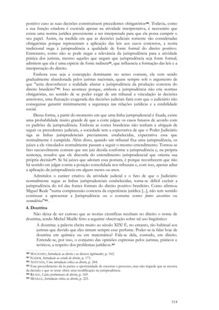 114
positivo caso as suas decisões constituíssem precedentes obrigatórios280. Todavia, como
a sua função criadora é exercida apenas na atividade interpretativa, é necessário que
exista uma norma jurídica preexistente a ser interpretada para que ela possa cumprir o
seu papel. Assim, na medida em que as decisões judiciais somente são consideradas
obrigatórias porque representam a aplicação das leis aos casos concretos, a teoria
tradicional nega à jurisprudência a qualidade de fonte formal do direito positivo.
Entretanto, como não se pode negar a relevância da jurisprudência para a atividade
prática dos juristas, mesmo aqueles que negam que jurisprudência seja fonte formal,
admitem que ela é uma espécie de fonte indireta281, que influencia a formação das leis e a
interpretação do direito.
Embora essa seja a concepção dominante no senso comum, ela vem sendo
gradualmente abandonada pelos juristas nacionais, quase sempre sob o argumento de
que "seria desconhecer a realidade afastar a jurisprudência da produção concreta do
direito brasileiro"282. Isso acontece porque, embora a jurisprudência não crie normas
obrigatórias, no sentido de se poder exigir de um tribunal a vinculação às decisões
anteriores, uma flutuação exagerada das decisões judiciais faria com que o judiciário não
conseguisse garantir minimamente a segurança nas relações jurídicas e a estabilidade
social.
Dessa forma, a partir do momento em que uma linha jurisprudencial é fixada, existe
uma probabilidade muito grande de que a corte julgue os casos futuros de acordo com
os padrões da jurisprudência. Embora as cortes brasileiras não tenham a obrigação de
seguir os precedentes judiciais, a sociedade tem a expectativa de que o Poder Judiciário
siga as linhas jurisprudenciais previamente estabelecidas, expectativa essa que
normalmente é cumprida. Além disso, quando um tribunal fixa uma jurisprudência, os
juízes a ele vinculados normalmente passam a seguir o mesmo entendimento. Tornou-se
fato razoavelmente comum que um juiz decida conforme a jurisprudência e, na própria
sentença, ressalve que ele discorda do entendimento jurisprudencial que orienta sua
própria decisão283. Se há juízes que adotam essa postura, é porque reconhecem que não
há sentido em julgar contra a posição consolidada nos tribunais e, com isso, apenas adiar
a aplicação da jurisprudência em alguns meses ou anos.
Admitidos o caráter criativo da atividade judicial e o fato de que o Judiciário
normalmente segue as linhas jurisprudenciais estabelecidas, torna-se difícil excluir a
jurisprudência do rol das fontes formais do direito positivo brasileiro. Como afirmou
Miguel Reale "numa compreensão concreta da experiência jurídica [...], não tem sentido
continuar a apresentar a Jurisprudência ou o costume como fontes acessórias ou
secundárias"284.
4. Doutrina
Não deixa de ser curioso que as teorias científicas recebam no direito o nome de
doutrina, tendo Michel Miaille feito a seguinte observação sobre tal uso lingüístico:
A doutrina: a palavra cheira muito ao século XIX! É, no entanto, tão habitual aos
juristas que duvido que eles sintam sempre esse perfume. Poder-se-ia falar hoje de
doutrina em química ou em matemática? Fala-se dela, contudo, em direito.
Entende-se, por isso, o conjunto das opiniões expressas pelos juristas, práticos e
teóricos, a respeito dos problemas jurídicos.285
280 MACHADO, Introdução ao direito e ao discurso legitimador, p. 162.
281 NADER, Introdução ao estudo do direito, p. 171.
282 ANTUNES, Uma introdução crítica ao direito, p. 244.
283 Esse procedimento dá às partes a oportunidade de encerrar o processo, mas não impede que se recorra
da decisão e que se tente obter uma modificação na jurisprudência.
284 REALE, Lições preliminares de direito, p. 169.
285 MIAILLE, Introdução crítica ao direito, p. 221.
 