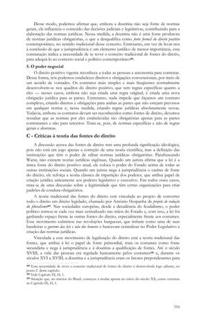 116
Desse modo, podemos afirmar que, embora a doutrina não seja fonte de normas
gerais, ela influencia o conteúdo das decisões judiciais e legislativas, contribuindo para a
elaboração das normas jurídicas. Nessa medida, a doutrina não é uma fonte produtora
de normas jurídicas obrigatórias, o que a desqualifica como fonte formal do direito positivo
contemporâneo, no sentido tradicional desse conceito. Entretanto, em vez de levar-nos
à conclusão de que a jurisprudência é um elemento jurídico de menor importância, essa
constatação indica a necessidade de se rever o conceito tradicional de fontes do direito,
para adequá-lo ao contexto social e político contemporâneo288.
5. O poder negocial
O direito positivo vigente reconhece a todas as pessoas a autonomia para contratar.
Dessa forma, nós podemos estabelecer direitos e obrigações convencionais, por meio de
um acordo de vontades. Os contratos mais simples e mais freqüentes normalmente
desenvolvem-se nos quadros do direito positivo, que tem regras específicas quanto a
eles — nesses casos, embora não seja criada uma regra original, é criada uma nova
obrigação jurídica para as partes. Entretanto, nada impede que façamos um contrato
complexo, criando direitos e obrigações para ambas as partes que não estejam previstos
em qualquer norma e, nessa medida, criando regras jurídicas absolutamente novas.
Todavia, embora os contratos devam ser reconhecidos como fontes de direito, devemos
ressaltar que as normas por eles estabelecidas são obrigatórias apenas para as partes
contratantes e não para terceiros. Trata-se, pois, de normas específicas e não de regras
gerais e abstratas.
C - Críticas à teoria das fontes do direito
A discussão acerca das fontes de direito tem uma profunda significação ideológica,
pois não está em jogo apenas a correção de uma teoria científica, mas a definição das
instituições que têm o poder de editar normas jurídicas obrigatórias. Parafraseando
Warat, não existem teorias jurídicas ingênuas. Quando um jurista afirma que a lei é a
única fonte do direito positivo atual, ele coloca o poder do Estado acima de todas as
outras instituições sociais. Quando um jurista nega à jurisprudência o caráter de fonte
do direito, ele reforça a teoria clássica da tripartição dos poderes, que atribui papel de
criação jurídica unicamente aos poderes legislativo e executivo. Em todos esses casos,
trata-se de uma discussão sobre a legitimidade que têm certas organizações para criar
padrões de conduta obrigatórios.
A teoria tradicional das fontes do direito está vinculada ao projeto de converter
todo o direito em direito legislado, chamado por António Hespanha de projeto de redução
do pluralismo289. Nas sociedades européias, desde a decadência do feudalismo, o poder
político tornou-se cada vez mais centralizado nas mãos do Estado e, com isso, a lei foi
ganhando espaço frente às outras fontes do direito, especialmente frente aos costumes.
Esse movimento culminou nas revoluções burguesas, que tinham como uma de suas
bandeiras o governo das leis e não dos homens e buscavam centralizar no Poder Legislativo a
criação das normas jurídicas.
Vinculada a esse movimento de legalização do direito está a teoria tradicional das
fontes, que atribui à lei o papel de fonte primordial, trata os costumes como fonte
secundária e nega à jurisprudência e à doutrina a qualificação de fontes. Até o século
XVIII, a vida das pessoas era regulada basicamente pelos costumes290 e, durante os
séculos XVI a XVIII, a doutrina e a jurisprudência eram os fatores preponderantes para
288 Essa necessidade de rever o conceito tradicional de fontes do direito é desenvolvida logo adiante, no
ponto C deste capítulo.
289 Vide Capítulo IX, H, 1.
290 Situação que, no interior do Brasil, começou a mudar apenas no início do século XX, como veremos
no Capítulo IX, H, 1.
 