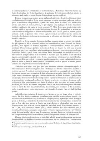 117
as decisões judiciais. Contrapondo-se a essa situação, a Revolução Francesa alçou a lei,
fruto da atividade do Poder Legislativo, à qualidade de fonte primordial do direito e
submeteu a ela todas as outras formas de criação de normas jurídicas.
É nesse contexto que nasce a teoria tradicional das fontes do direito. Entre as várias
condicionantes ideológicas dessa teoria, devemos ressaltar uma que, pela sua sutileza,
passa normalmente despercebida. Apesar do nome fontes do direito, essa teoria trata
apenas das fontes de normas jurídicas, o que implica uma redução de todo fenômeno
jurídico à aplicação de regras a casos concretos291. Além disso, essa teoria trata como
normas jurídicas apenas as regras obrigatórias dotadas de generalidade e abstração,
considerando-se obrigatórias as normas reconhecidas pelo Estado, gerais as normas que se
aplicam a todas as pessoas e não apenas a grupos sociais específicos (como ocorria na
época do absolutismo) e abstratas as normas que se referem a um fato-tipo292 e não a uma
situação concreta.
Partindo-se desse conceito de norma jurídica, somente pode-se chegar à conclusão
de que apenas as leis e costumes devem ser considerados fontes formais de direito
positivo, pois apenas as normas legisladas e consuetudinárias podem ser gerais e
abstratas. Dessa forma, o próprio conceito de fonte do direito faz com que a teoria
tradicional não possa reconhecer a jurisprudência, a doutrina e os contratos como fontes
de direito. Assim, a partir desse conceito de fonte, mesmo que um jurista reconheça a
relevância da jurisprudência e da doutrina, o máximo que ele poderá fazer será criar
alguma denominação especial, como fontes secundárias, interpretativas, subordinadas,
indiretas etc. Patente, pois, é a ocultação ideológica quando a teoria tradicional chama de
fontes do direito as fontes de normas jurídicas e considera jurídicas apenas as normas gerais e
abstratas cuja obrigatoriedade é reconhecida pelo Estado.
Tudo isso nos leva a crer que, para que possamos discutir efetivamente qual é a
relevância dessas diversas categorias para a formação do direito, é necessário redefinir o
conceito de fonte. A partir do momento em que rejeitamos a concepção de que o direito
é somente norma, resta-nos deixar de lado a busca apenas pelas fontes de regras jurídicas,
o que implica abandonar o próprio conceito tradicional de fonte de direito. Apenas com
a superação desse conceito tradicional podemos superar as limitações, as perplexidades e
as contradições geradas pela redução do direito ao aspecto normativo. Somente então
poderemos falar propriamente em fontes do direito e não em fontes de normas jurídicas
positivadas pelo Estado. Ao darmos esse passo, abre-se um novo horizonte para a discussão
sobre o papel das leis, da jurisprudência, da doutrina, dos contratos e dos costumes,
todos esses elementos muito importantes na formação do direito e na atividade jurídica
prática.
Admitida essa mudança de perspectiva, lançam-se novas luzes sobre o próprio
estudo das leis. Embora devamos reconhecer que, devido ao centralismo estatal e às
necessidades do nosso modelo econômico, a legislação seja a principal fonte de regras
gerais e abstratas, o abandono da concepção tradicional de norma jurídica permite ver
que as leis não têm apenas a função de criar direitos e obrigações, mas que elas
desempenham uma série de outros papéis na sociedade atual. Por exemplo, quando o
art. 7o
, IV, da Constituição afirma que o salário mínimo deve ser suficiente para a
moradia, alimentação, educação, saúde, lazer, vestuário, higiene, transporte e previdência
social de uma família, não se trata de uma regra que cria direitos e obrigações, mas de
um compromisso político no sentido de garantir um patamar mínimo de justiça social.
Quanto à jurisprudência, torna-se mais fácil admitir a sua função criativa, que deriva
da necessidade de decidir todos casos concretos que lhe são submetidos. Como ressalta
291 Concepção que criticamos com base na teoria tridimensional do direito de Miguel Reale. Vide Capítulo
II, D, 1.
292 Sobre a noção de fato-tipo, vide Capítulo II, B, 3.
 