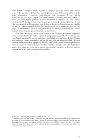 118
Sadok Belaid, "a obrigação implica o poder. A obrigação que o juiz tem de julgar implica
o seu poder de criar o direito. Para que ele possa resolver todos os conflitos que lhe
serão submetidos e cumprir corretamente essa obrigação, deve-se admitir
implicitamente que o juiz dispõe dos meios próprios a desempenhar essa missão. O
poder de criar regras jurídicas é uma competência implícita de toda função
jurisdicional."293 Assim, podemos reconhecer que o papel dos juízes típico não é o de
criar normas gerais e abstratas, mas o de definir os direitos e obrigações de um cidadão,
em um caso concreto, com base nos diversos elementos que compõem o direito294. Essa
função de criar normas jurídicas sem generalidade ou abstração também é uma função
típica do poder negocial que se materializa nos contratos.
Além disso, recusada a redução do direito a um conjunto de normas obrigatórias,
torna-se possível entender melhor o papel da jurisprudência, quando ela contribui para a
estabilização das relações sociais mediante o estabelecimento de linhas de decisões que
provavelmente serão observadas, apesar da sua falta de obrigatoriedade. Pode-se
também entender melhor o papel da doutrina, que oferece uma reflexão aprofundada
sobre as questões jurídicas e, nessa medida, orienta a atuação tanto dos legisladores
quanto dos juízes, ao ponto de a maioria das petições, pareceres e decisões judiciais
conter referência a posicionamentos doutrinários.
293 BELAID, Essai sur le pouvoir créateur et normatif du juge. p. 271.
294 Embora esse não seja o papel típico do juiz nos sistemas romano-germânicos, há determinadas
hipóteses, no direito brasileiro, nas quais a decisão de um juiz estabelece obrigações para pessoas que não
fazem parte do processo em julgamento (caso das ações civis públicas) e outros em que o precedente
criado é obrigatório (caso das ações diretas de constitucionalidade). Entretanto, tais casos são
excepcionais no direito nacional.
 