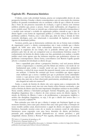 119
Capítulo IX - Panorama histórico
O direito, como toda atividade humana, precisa ser compreendido dentro de uma
perspectiva histórica. Estudar o direito contemporâneo sem ter uma noção dos sistemas
jurídicos do passado normalmente cria no estudante a idéia de que o direito de nossos
dias é fruto de um processo necessário de evolução, o qual se iniciou com sistemas
jurídicos primitivos que, pouco a pouco, foram sendo melhorados, até chegarmos ao
nosso modelo atual. Tal como se entende que a democracia ocidental contemporânea é
o modelo mais racional e evoluído de organização política, entende-se que o tipo de
direito ligado a essa forma de organização política é a forma correta de lidar com os
problemas jurídicos. Todavia, essa é uma idéia que, além de falsa, é dotada de forte
conteúdo ideológico, pois está relacionada à necessidade de legitimar os modelos
vigentes de dominação política.
Acontece, porém, que as democracias ocidentais não são as formas mais evoluídas
de organização social e o direito contemporâneo não é mais evoluído que o direito
egípcio de 4.000 anos atrás. Cada comunidade desenvolve sistemas de normas
adequados às exigências do seu tempo, não se podendo afirmar que um direito é
primitivo pelo fato de não ser compatível com as circunstâncias históricas atuais. O
conhecimento da história do direito realça esse fato, permitindo-nos analisar o modelo
jurídico atual como apenas uma das inúmeras respostas que poderíamos oferecer aos
problemas contemporâneos. Dessa forma, concordamos com Ramón Capella quando
adverte o estudante de introdução ao direito de que:
Sem a capacidade para adotar a perspectiva histórica, você terá poucas defesas
contra a tergiversação e a mentira, pois lhe faltará um critério e um modo de ver
fundamental para avaliar o mundo social em que vivemos. Sem perspectiva
histórica, o terrível de nosso mundo lhe parecerá natural, como um terremoto ou
um acidente. A história lhe ensinará que houve sociedades que algum aspecto
eram melhores que a nossa e também por que se produzem certas calamidades
sociais e o que pessoas como você fizeram, em outras circunstâncias, para lutar
contra elas, para não as ficar observando passivamente, acreditando que o horror
não chegaria até onde nós estamos.295
Assim, o estudo da história do direito não serve apenas para a compreensão das
origens do nosso sistema atual, mas tem uma função crítica bastante acentuada, o que
torna a história do direito uma das mais importantes disciplinas zetéticas na área jurídica.
Nesse sentido, afirmou o historiador português António Hespanha, que, enquanto as
disciplinas dogmáticas têm o objetivo de criar certezas acerca do direito vigente, "a
missão da História do Direito é antes a de problematizar o pressuposto implícito e
acrítico das disciplinas dogmáticas, ou seja, o de que o direito dos nossos dias é o
racional, o necessário, o definitivo"296.
Para estimular essa visão de que o direito é sempre um fenômeno ligado ao seu
momento histórico, bem como para oferecer-lhes uma visão geral sobre a formação do
nosso modelo jurídico atual, descreveremos o papel do direito em alguns momentos
históricos, buscando mostrar como ele se inseria no contexto social de cada época.
Iniciaremos nossa exposição com uma breve descrição do direito pré-histórico,
passando pela antigüidade oriental (limitando-nos ao oriente próximo) e pela
antigüidade clássica (Grécia e Roma).297 Em seguida, delinearemos um panorama da
295 CAPELLA, El aprendisaje del aprendisaje, p. 85.
296 HESPANHA, Panorama histórico, p. 15.
297 A principal referência bibliográfica dessa parte é a Introdução Histórica ao direito do belga John Gilissen,
publicada em português pela Editora Calouste Gulbenkian.
 