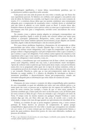 12
da aprendizagem significativa, é nessas idéias, razoavelmente genéricas, que os
conhecimentos jurídicos específicos serão ancorados.
Cada pessoa tem uma série de pontos de vista sobre o mundo, que são frutos das
suas experiências pessoais. Se falarmos em vestibular, você agregará a essa palavra uma
série de idéias. Se falarmos em escravidão, você ligará a esse termo um outro conjunto de
noções. E é a existência dessas idéias que nos permite estabelecer uma comunicação
adequada, pois a compreensão de enunciados como o vestibular deveria ser substituído por
outro tipo critério de admissão ou existe trabalho escravo no Brasil. A noções desse tipo,
Gadamer chamou de prejuízos: juízos prévios sobre as coisas que se apresentam a nós e
que formam uma base para a compreensão, servindo como ancoradouro das novas
informações
No entanto, como a palavra prejuízo adquiriu no português contemporâneo um
significado específico, ligado à noção de perda, não convém utilizar esse termo para
traduzir a concepção gadameriana. Busquemos, então, outras palavras. Que tal
preconceito? Esse termo também apresenta inconvenientes, já que adquiriu um sentido
específico, ligado à idéia de discriminação e não de conceito prévio10.
Por causa desses problemas lingüísticos, chamaremos de pré-compreensões as idéias
preconcebidas que temos sobre o mundo. Quando digo a você que o direito é um
conjunto de normas sociais obrigatórias, você é capaz de compreender o que eu digo
porque conhece a língua portuguesa e tem pré-compreensões sobre o que é conjunto, o
que é norma e o que é ser obrigatório. Você conhece outras espécies de conjuntos e tem
experiência sobre o que é estar sujeito a uma norma obrigatória: voltar antes das duas da
manhã, não ultrapassar o sinal vermelho, votar, etc.
Contudo, o entendimento que você atualmente tem da frase o direito é um conjunto de
normas sociais obrigatórias, embora não seja vazio, é provavelmente muito incompleto.
Apesar de conhecer todas as palavras que fazem parte dessa oração, você provavelmente
nunca deve ter-se perguntado sobre quais são os tipos de normas existentes, sobre as
conseqüências possíveis da violação de uma regra ou sobre a diferença entre uma norma
e um comando. Percebe-se, então que as suas pré-compreensões ainda são muito
limitadas no campo jurídico. E o objetivo da disciplina de introdução ao direito é
justamente possibilitar o desenvolvimento dessas pré-compreensões, criando um
ancoradouro adequado para as informações que serão objeto do restante do curso.
3. Senso Comum
Chamamos de senso comum o conjunto de idéias compartilhadas pelos membros
de uma comunidade, as quais são admitidas por todos sem uma reflexão prévia e, na
maior parte das vezes, as pessoas que as repetem não são capazes de justificá-las. Faz
parte do senso comum, por exemplo, a noção de que os raios caem, quando os
cientistas acreditam que a maior parte dos raios vai da terra para o céu. Já fizeram parte
do senso comum as idéias de que a Terra era achatada e que o Sol girava em torno da
Terra. O tempo corre da mesma maneira em qualquer situação? Embora o senso
comum diga que sim, um físico diria que não, pois, de acordo com a teoria da
relatividade, o tempo corre mais devagar quando nos aproximamos da velocidade da luz.
Todavia, ao contrário do que se possa imaginar à primeira vista, o senso comum
participa de forma decisiva no processo de compreensão. É apenas porque
compartilhamos alguns pontos de vista sobre o mundo que conseguimos nos entender
uns aos outros. E é o senso comum que nos fornece as pré-compreensões básicas, a
partir das quais podemos desenvolver pontos de vista mais elaborados, mediante um
processo de reflexão.
10 Aliás, o que chamamos de preconceito, em outras línguas é conhecido como prejuízo. Em inglês, por
exemplo, prejudice significa preconceito.
 