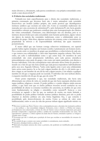 122
muito diversos e, obviamente, cada pessoa considerará a sua própria comunidade como
sendo a mais desenvolvida.304
4. O direito das sociedades tradicionais
Voltando-nos mais especificamente para o direito das sociedades tradicionais, a
primeira constatação que devemos fazer não é muito animadora: cada sociedade
desenvolveu um modelo jurídico próprio, não sendo possível que identifiquemos
institutos jurídicos que ocorram em todos eles. Como as sociedades tradicionais são
marcadas por uma economia de subsistência305 e pelo fechamento306, não havia grandes
intercâmbios culturais que pudessem contribuir para uma homogeneização dos direitos
das várias comunidades. Entretanto, essa diferenciação não era absoluta, pois se os
institutos desenvolvidos por cada comunidade eram bastante particulares, alguns valores
são típicos da maioria das sociedades tradicionais, como a solidariedade entre os
membros do grupo. Além disso, algumas ausências são comuns, como a inexistência de
propriedade de imóveis e de responsabilidade individual, das quais trataremos
posteriormente.
É muito difícil que um homem consiga sobreviver isoladamente, em especial
quando habita regiões inóspitas: um homem sozinho é praticamente um homem morto.
Era a coesão entre os membros do grupo que possibilitava a sobrevivência de cada um,
o que tornava essa solidariedade o valor mais importante naquelas culturas. Não havia,
então, um culto à individualidade como o que existe hoje. Os membros de uma
comunidade não eram propriamente indivíduos, pois cada pessoa entendia-se
primordialmente como parte do grupo e não como um sujeito particular, com direitos e
deveres individuais. Uma das conseqüências mais relevantes dessa forma de perceber o
mundo era o fato de que não fazia sentido que cada pessoa respondesse individualmente
pelos seus atos. Segundo Gilissen, "todos estão ligados entre si por uma solidariedade
tanto activa como passiva. Se se faz mal a algum membro do clã, é o clã inteiro que o
deve vingar; se um membro de um clã faz mal a algum terceiro, é em relação a qualquer
membro do clã que a vingança pode ser exercida. O indivíduo não tem nenhum direito;
é enquanto membro do clã que ele age, que ele existe."307
Outro ponto importante é que, nas sociedades tradicionais, não havia uma
diferenciação nas esferas de valor, no sentido de que não havia separação absoluta entre
regras jurídicas, religiosas e morais. O poder político e o poder religioso ainda estavam
unidos, o que fazia com que os chefes políticos tivessem severas restrições na sua
possibilidade de alterar os costumes recebidos dos ancestrais, na medida em que estes
eram fundamentados na religião e entendidos como naturais308. Soma-se a essa
reverência ao sagrado o fato de que, na ausência de escrita, era muito limitada a
possibilidade do poder político formular normas jurídicas abstratas, pois não se podia
objetivar as decisões políticas em uma forma lingüística fixa, o que somente é
possibilitado pelo desenvolvimento da escrita. Como as esferas de valor eram
indiferenciadas, todos os atos da vida das pessoas tinham algum significado místico ou
304 Devemos ressaltar que Pierre Clastres volta-se principalmente para a descrição das instituições políticas
— e não jurídicas — das comunidades indígenas. Entretanto, como o direito e a Política são campos
profundamente inter-relacionados, a leitura da obra de Clastres torna-se bastante importante para quem
pretende compreender a organização política e jurídica das sociedades modernas.Sobre esse tema, vide
especialmente o primeiro e o último capítulo da citada obra de Clastres, intitulados Copérnico e os Selvagens e
Sociedade contra o Estado.
305 Economia que não é voltada para a produção de bens que excedam as necessidades de consumo do
corpo social.
306 No sentido de que o contato com outras sociedades é, normalmente, muito reduzido.
307 GILISSEN, Introdução histórica ao direito, p. 42.
308 Derivados da própria natureza das coisas e, portanto, não poderiam ser modificados pela autoridade
dos homens.
 