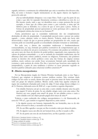 123
sagrado, inclusive o sentimento de solidariedade que unia os membros dos diversos clãs.
Mas, tal como o homem é ligado misticamente ao clã, alguns objetos são ligados à
pessoa de cada um:
[A] sua individualidade ultrapassa o seu corpo físico. Tudo o que faz parte do seu
corpo e que dele foi separado fisicamente continua a identificar-se com ele. [...]
Do mesmo modo, tudo o que vai identificar com o corpo pertence-lhe já; por
exemplo, o fruto que ele colheu para comer e, por extensão, a arma que ele
fabricou para se defender, ou a canoa de que se serve para a pesca. Assim, as
formas de propriedade pessoal apresentam-se como pertenças sob o aspecto da
participação mística das coisas no ser humano.309
Assim, percebemos que as sociedades tradicionais não são completamente
destituídas da idéia de propriedade. A propriedade pessoal existe e possui um caráter
sagrado – como, ademais, todos os outros direitos. Todavia, ainda não havia sido
desenvolvida a noção de que as pessoas podiam ser proprietárias do solo, noção que
somente pôde ser concebida quando as comunidades nômades tornaram-se sedentárias.
Por tudo isso, o direito das sociedades tradicionais é fundamentalmente
consuetudinário, ou seja, formado por padrões normativos de comportamento que se
consolidam na cultura de um povo (costumes). Os costumes não podem ser referidos a
um autor nem são fruto de decisões do poder político organizado, mas expressões dos
valores da própria comunidade — e, em se tratando de sociedades tradicionais, não há
diferença clara entre valores jurídicos, morais ou religiosos. Entretanto, não podemos
excluir as decisões dos chefes políticos como uma das formas de originar normas
jurídicas, muito embora esse poder fosse severamente limitado pela sacralidade dos
costumes e pela ausência de escrita. Por fim, é provável que houvesse uma espécie de
jurisprudência, a partir de uma tendência a resolver os casos presentes segundo os
mesmos padrões utilizados para solucionar conflitos anteriores.310
B - Direito mesopotâmico
Foi na Mesopotâmia (região do Oriente Próximo localizada entre os rios Tigre e
Eufrates) que surgiram as primeiras normas jurídicas escritas. Não existiam ainda
códigos de leis como os atuais, dentro dos quais se procura tratar de forma sistemática
todo um grupo de relações jurídicas. Mesmo assim, ainda hoje aquelas coleções de
regras são usualmente chamadas pelo nome de código. O mais antigo desses códigos é o
de Ur-Nammu, elaborado cerca de 2040 a.C. e que contém a seguinte disposição:
Um cidadão fracturou um pé ou uma mão a outro cidadão durante uma rixa pelo
que pagará 10 siclos de prata. Se um cidadão atingiu outro com uma arma e lhe
fraturou um osso, pagará uma mina311 de prata. Se um cidadão cortou o nariz a
outro cidadão com um objeto pesado pagará dois terços de mina.312
Todavia, o mais conhecido dos códigos mesopotâmicos é o de Hammurabi, de
cerca de 1700 a.C., que contém os seguintes dispositivos, entre outros:
1. Se alguém acusou um homem, imputando-lhe um homicídio, mas se ele não
pôde convencê-lo disso, o acusador será morto.
195. Se um filho agrediu o seu pai, ser-lhe-á cortada a mão por altura do pulso.
196. Se alguém vazou um olho de um homem livre, ser-lhe-á vazado o olho.
197. Se ele partiu um osso de um homem livre, ser-lhe-á partido o osso.313
309 GILISSEN, Introdução histórica ao direito, p. 42.
310 GILISSEN, Introdução histórica ao direito, pp. 37-38.
311 Antiga unidade de medida.
312 GILISSEN, Introdução histórica ao direito, p. 64.
313 GILISSEN, Introdução histórica ao direito, pp. 66-7.
 