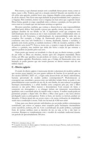 124
Para muitos, o que chamará atenção será a crueldade dessas penas: matar, cortar as
mãos, vazar o olho. Todavia, qual era a situação anterior? Quando um membro de um
clã sofria uma agressão, poderia haver uma vingança dirigida contra qualquer membro
do clã do ofensor. Não havia uma regra definida de proporcionalidade entre o prejuízo e
a vingança. Pelo contrário, muitas vezes a vingança era mais atroz que a agressão inicial.
Dessa forma, quando se exige a igualdade entre a ofensa e a punição, em boa parte dos
casos estar-se-á evitando que um mal maior aconteça ao agressor.
Devemos perceber, também, que começa a desenvolver-se uma responsabilidade
individual pelos delitos. Será punida a pessoa que agrediu, matou, denunciou — e não
qualquer membro da sua família ou clã. A organização social que comporta uma
individualização dessa natureza já não é mais construída sobre a solidariedade entre os
membros do clã. Entretanto, a individualização da responsabilidade ainda não era
completa. Por exemplo, o Código de Hammurabi previa que "se um pedreiro
construísse uma casa sem fortificá-la e a mesma, desabando, matasse o morador, o
pedreiro seria morto; porém, se também morresse o filho do morador, também o filho
do pedreiro seria morto"314. Nota-se, nesse caso, o respeito à regra de igualdade entre a
ofensa e a punição, mas também que ainda não havia a noção de que somente o
agressor poderia ser punido pelos seus atos.
Outro ponto que merece ser ressaltado é o fato de que, no direito romano, o poder
do pai sobre os filhos era absoluto, mesmo após eles atingirem maioridade. Dessa
forma, um filho que agredisse seu pai poderia ser morto, e quem decidiria sobre isso
seria o próprio agredido. Percebemos, assim, que o Código de Hammurabi criava uma
limitação ao poder paterno que não estaria presente no direito romano mais de um
milênio depois.
C - Direito egípcio
O estudo do direito egípcio é interessante devido à alternância de modelos jurídicos
que ocorreu nesse império, nos seus quatro milênios de história. Já no período que vai
dos séculos XXVIII a XXV a.C., o Egito tinha desenvolvido um direito individualista,
bastante aproximado do modelo jurídico contemporâneo315. Predominavam as
concepções que entendiam a pessoa como um indivíduo isolado frente ao poder (e não
primordialmente como membro de um clã, de uma família, de uma nobreza ou qualquer
hierarquia intermediária) e a célula familiar como composta pelo pai, mãe e filhos
menores (e não pelos filhos maiores e descendentes). Com exceção do faraó, o
casamento era monogâmico e os cônjuges tinham um tratamento razoavelmente
igualitário, sem a autoridade plena do marido sobre a esposa. A mulher casada podia ter
patrimônio próprio e dispor dele. Os filhos e filhas eram iguais e não havia direitos
privilegiados para os primogênitos. Todos os bens, até mesmo os imóveis, podiam ser
alienados. O direito penal não era severo como o de outras civilizações da antigüidade,
sendo rara a condenação à morte. Tudo isso há mais de 4.500 anos atrás!
A base para esse direito privado individualista era um poder político extremamente
centralizado, que tomou os espaços antes ocupados pelas hierarquias intermediárias
como sacerdotes, nobreza, clãs etc. Com a centralização do poder político, a principal
fonte de normas jurídicas eram as decisões do rei, ou seja, as leis e não mais os
costumes. Rompeu-se completamente com o modelo da sociedade tradicional durante
um período de aproximadamente 300 anos.
314 BATISTA, Introdução crítica, p. 102.
315 A seguinte descrição do direito egípcio é fundada nas teorias de Jacques Pirenne, citado em GILISSEN,
Introdução histórica ao direito, pp. 51-57.
 