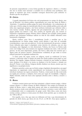 126
do presente (especialmente a nossa forma peculiar de organizar o direito e o Estado)
não são os modos mais racionais e evoluídos de se enfrentar esses problemas, mas
apenas as maneiras que nossa sociedade conseguiu desenvolver para enfrentar os
desafios que lhe são próprios.
D - Grécia
A grande importância da Grécia não está propriamente no campo do direito, mas
nos da filosofia e da ciência política, especialmente por conta das obras de Platão e
Aristóteles. A experiência política grega foi muito diversificada: é de conhecimento de
todos que a Grécia antiga era marcada pela falta de uma unidade política, pois cada polis
tinha uma organização própria e não havia nenhuma instituição que submetia todas a
uma mesma vontade. Todavia, algumas das pré-compreensões que temos sobre os
gregos podem nos induzir a erro. Nos estudos de segundo grau, são comuns as
referências a legisladores gregos. Péricles, Sólon e Drácon, por exemplo, foram grandes
políticos que instituíram mudanças radicais na vida de suas cidades utilizando como
instrumento a legislação.
Quem conhece esses fatos é normalmente levado a acreditar que as leis
desempenhavam na Grécia antiga função social idêntica à que têm na sociedade
contemporânea, o que seria um equívoco. As leis são instrumentos de governo e sempre
foram utilizadas para impor à população certas decisões do soberano, seja em uma
monarquia, uma oligarquia ou uma democracia. Todavia, não houve na Grécia nada
como um Código Civil, uma tentativa de organizar mediante leis toda a vida civil das
pessoas. As leis eram importantes, porém, não havia a idéia (hoje tão corrente que a
alguns pode até parecer natural e absolutamente verdadeira) de que todas as nossas
relações precisam ser reguladas mediante leis.
A maior parte das regras sociais era religiosa, moral ou tradicional. Já havia,
inclusive, a discussão sobre os limites do poder dos chefes políticos para impor as suas
decisões. Na tragédia Antígona, Sófocles construiu a história de uma mulher no dilema
entre obedecer à lei divina e ser morta ou obedecer à lei dos homens e ofender aos
deuses318. Frente a esse dilema, Antígona decidiu obedecer aos deuses, mesmo que isso
significasse a sua própria morte.
Podemos perceber, assim, que na Grécia antiga a legislação desempenhava um papel
importante na organização social, especialmente nos momentos em que se buscava
introduzir mudanças nas regras costumeiras. Todavia, a maior parte da vida social ainda
era regida por costumes e tradições, bem como por regras de moralidade e religiosas.
Melhor dizendo, ainda não havia uma separação absoluta entre o direito, a moral e a
religião.
E - Roma
O direito romano passou por três fases principais: o direito romano antigo, o direito
romano clássico e o direito romano do Baixo Império319. Nos tempos da formação da
cidade de Roma, temos o antigo direito romano, que tinha as características típicas dos
direitos arcaicos, tendo como principal fonte de normas o costume e como valor básico
a solidariedade entre os componentes do grupo social. Além disso, como não havia
normas escritas, conhece-se muito pouco do direito deste período, que se estendeu do
séc. VIII ao III a.C.
Em seguida, vem a fase que mais nos influencia até hoje e que denominamos de
período do direito clássico, que durou do séc. II a.C. ao III d.C. Essa época engloba a
318 Sobre a Antígona, vide Capítulo X, A, 2, a.
319 Essa divisão é proposta por John Gilissen. [GILISSEN, Introdução histórica ao direito, p. 81.]
 