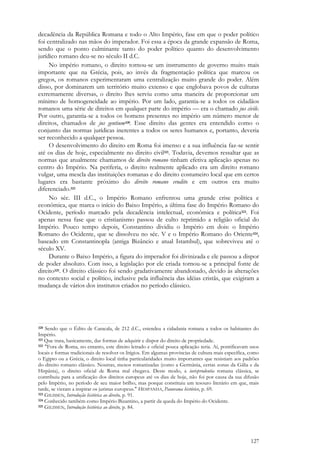 127
decadência da República Romana e todo o Alto Império, fase em que o poder político
foi centralizado nas mãos do imperador. Foi essa a época da grande expansão de Roma,
sendo que o ponto culminante tanto do poder político quanto do desenvolvimento
jurídico romano deu-se no século II d.C.
No império romano, o direito tornou-se um instrumento de governo muito mais
importante que na Grécia, pois, ao invés da fragmentação política que marcou os
gregos, os romanos experimentaram uma centralização muito grande do poder. Além
disso, por dominarem um território muito extenso e que englobava povos de culturas
extremamente diversas, o direito lhes serviu como uma maneira de proporcionar um
mínimo de homogeneidade ao império. Por um lado, garantia-se a todos os cidadãos
romanos uma série de direitos em qualquer parte do império — era o chamado jus civile.
Por outro, garantia-se a todos os homens presentes no império um número menor de
direitos, chamados de jus gentium320. Esse direito das gentes era entendido como o
conjunto das normas jurídicas inerentes a todos os seres humanos e, portanto, deveria
ser reconhecido a qualquer pessoa.
O desenvolvimento do direito em Roma foi imenso e a sua influência faz-se sentir
até os dias de hoje, especialmente no direito civil321. Todavia, devemos ressaltar que as
normas que atualmente chamamos de direito romano tinham efetiva aplicação apenas no
centro do Império. Na periferia, o direito realmente aplicado era um direito romano
vulgar, uma mescla das instituições romanas e do direito costumeiro local que em certos
lugares era bastante próximo do direito romano erudito e em outros era muito
diferenciado.322
No séc. III d.C., o Império Romano enfrentou uma grande crise política e
econômica, que marca o início do Baixo Império, a última fase do Império Romano do
Ocidente, período marcado pela decadência intelectual, econômica e política323. Foi
apenas nessa fase que o cristianismo passou de culto reprimido a religião oficial do
Império. Pouco tempo depois, Constantino dividiu o Império em dois: o Império
Romano do Ocidente, que se dissolveu no séc. V e o Império Romano do Oriente324,
baseado em Constantinopla (antiga Bizâncio e atual Istambul), que sobreviveu até o
século XV.
Durante o Baixo Império, a figura do imperador foi divinizada e ele passou a dispor
de poder absoluto. Com isso, a legislação por ele criada tornou-se a principal fonte de
direito325. O direito clássico foi sendo gradativamente abandonado, devido às alterações
no contexto social e político, inclusive pela influência das idéias cristãs, que exigiram a
mudança de vários dos institutos criados no período clássico.
320 Sendo que o Édito de Caracala, de 212 d.C., estendeu a cidadania romana a todos os habitantes do
Império.
321 Que trata, basicamente, das formas de adquirir e dispor do direito de propriedade.
322 "Fora de Roma, no entanto, este direito letrado e oficial pouca aplicação teria. Aí, pontificavam usos
locais e formas tradicionais de resolver os litígios. Em algumas províncias de cultura mais específica, como
o Egipto ou a Grécia, o direito local tinha particularidades muito importantes que resistiam aos padrões
do direito romano clássico. Noutras, menos romanizadas (como a Germânia, certas zonas da Gália e da
Hispânia), o direito oficial de Roma mal chegava. Deste modo, a iurisprudentia romana clássica, se
contribuiu para a unificação dos direitos europeus até os dias de hoje, não foi por causa da sua difusão
pelo Império, no período de seu maior brilho, mas porque constituiu um tesouro literário em que, mais
tarde, se vieram a inspirar os juristas europeus." HESPANHA, Panorama histórico, p. 69.
323 GILISSEN, Introdução histórica ao direito, p. 91.
324 Conhecido também como Império Bizantino, a partir da queda do Império do Ocidente.
325 GILISSEN, Introdução histórica ao direito, p. 84.
 