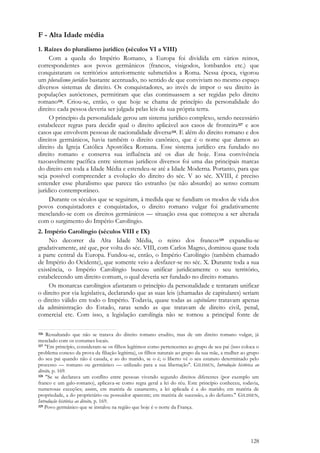 128
F - Alta Idade média
1. Raízes do pluralismo jurídico (séculos VI a VIII)
Com a queda do Império Romano, a Europa foi dividida em vários reinos,
correspondentes aos povos germânicos (francos, visigodos, lombardos etc.) que
conquistaram os territórios anteriormente submetidos a Roma. Nessa época, vigorou
um pluralismo jurídico bastante acentuado, no sentido de que conviviam no mesmo espaço
diversos sistemas de direito. Os conquistadores, ao invés de impor o seu direito às
populações autóctones, permitiram que elas continuassem a ser regidas pelo direito
romano326. Criou-se, então, o que hoje se chama de princípio da personalidade do
direito: cada pessoa deveria ser julgada pelas leis da sua própria terra.
O princípio da personalidade gerou um sistema jurídico complexo, sendo necessário
estabelecer regras para decidir qual o direito aplicável aos casos de fronteira327 e aos
casos que envolvem pessoas de nacionalidade diversa328. E além do direito romano e dos
direitos germânicos, havia também o direito canônico, que é o nome que damos ao
direito da Igreja Católica Apostólica Romana. Esse sistema jurídico era fundado no
direito romano e conserva sua influência até os dias de hoje. Essa convivência
razoavelmente pacífica entre sistemas jurídicos diversos foi uma das principais marcas
do direito em toda a Idade Média e estendeu-se até a Idade Moderna. Portanto, para que
seja possível compreender a evolução do direito do séc. V ao séc. XVIII, é preciso
entender esse pluralismo que parece tão estranho (se não absurdo) ao senso comum
jurídico contemporâneo.
Durante os séculos que se seguiram, à medida que se fundiam os modos de vida dos
povos conquistadores e conquistados, o direito romano vulgar foi gradativamente
mesclando-se com os direitos germânicos — situação essa que começou a ser alterada
com o surgimento do Império Carolíngio.
2. Império Carolíngio (séculos VIII e IX)
No decorrer da Alta Idade Média, o reino dos francos329 expandiu-se
gradativamente, até que, por volta do séc. VIII, com Carlos Magno, dominou quase toda
a parte central da Europa. Fundou-se, então, o Império Carolíngio (também chamado
de Império do Ocidente), que somente veio a desfazer-se no séc. X. Durante toda a sua
existência, o Império Carolíngio buscou unificar juridicamente o seu território,
estabelecendo um direito comum, o qual deveria ser fundado no direito romano.
Os monarcas carolíngios afastaram o princípio da personalidade e tentaram unificar
o direito por via legislativa, declarando que as suas leis (chamadas de capitulares) seriam
o direito válido em todo o Império. Todavia, quase todas as capitulares tratavam apenas
da administração do Estado, raras sendo as que tratavam de direito civil, penal,
comercial etc. Com isso, a legislação carolíngia não se tornou a principal fonte de
326 Ressaltando que não se tratava do direito romano erudito, mas de um direito romano vulgar, já
mesclado com os costumes locais.
327 "Em princípio, consideram-se os filhos legítimos como pertencentes ao grupo de seu pai (isso coloca o
problema conexo da prova da filiação legítima), os filhos naturais ao grupo da sua mãe, a mulher ao grupo
do seu pai quando não é casada, e ao do marido, se o é; o liberto vê o seu estatuto determinado pelo
processo — romano ou germânico — utilizado para a sua libertação". GILISSEN, Introdução histórica ao
direito, p. 169.
328 "Se se declarava um conflito entre pessoas vivendo segundo direitos diferentes (por exemplo um
franco e um galo-romano), aplicava-se como regra geral a lei do réu. Este princípio conheceu, todavia,
numerosas exceções; assim, em matéria de casamento, a lei aplicada é a do marido; em matéria de
propriedade, a do proprietário ou possuidor aparente; em matéria de sucessão, a do defunto." GILISSEN,
Introdução histórica ao direito, p. 169.
329 Povo germânico que se instalou na região que hoje é o norte da França.
 