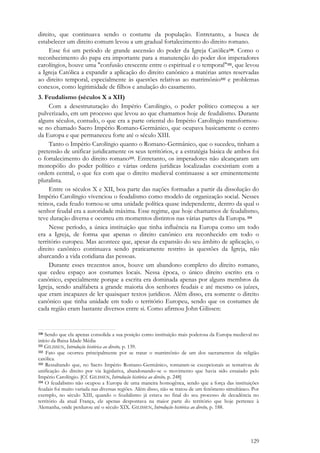 129
direito, que continuava sendo o costume da população. Entretanto, a busca de
estabelecer um direito comum levou a um gradual fortalecimento do direito romano.
Esse foi um período de grande ascensão do poder da Igreja Católica330. Como o
reconhecimento do papa era importante para a manutenção do poder dos imperadores
carolíngios, houve uma "confusão crescente entre o espiritual e o temporal"331, que levou
a Igreja Católica a expandir a aplicação do direito canônico a matérias antes reservadas
ao direito temporal, especialmente às questões relativas ao matrimônio332 e problemas
conexos, como legitimidade de filhos e anulação do casamento.
3. Feudalismo (séculos X a XII)
Com a desestruturação do Império Carolíngio, o poder político começou a ser
pulverizado, em um processo que levou ao que chamamos hoje de feudalismo. Durante
alguns séculos, contudo, o que era a parte oriental do Império Carolíngio transformou-
se no chamado Sacro Império Romano-Germânico, que ocupava basicamente o centro
da Europa e que permaneceu forte até o século XIII.
Tanto o Império Carolíngio quanto o Romano-Germânico, que o sucedeu, tinham a
pretensão de unificar juridicamente os seus territórios, e a estratégia básica de ambos foi
o fortalecimento do direito romano333. Entretanto, os imperadores não alcançaram um
monopólio do poder político e várias ordens jurídicas localizadas coexistiam com a
ordem central, o que fez com que o direito medieval continuasse a ser eminentemente
pluralista.
Entre os séculos X e XII, boa parte das nações formadas a partir da dissolução do
Império Carolíngio vivenciou o feudalismo como modelo de organização social. Nesses
reinos, cada feudo tornou-se uma unidade política quase independente, dentro da qual o
senhor feudal era a autoridade máxima. Esse regime, que hoje chamamos de feudalismo,
teve duração diversa e ocorreu em momentos distintos nas várias partes da Europa. 334
Nesse período, a única instituição que tinha influência na Europa como um todo
era a Igreja, de forma que apenas o direito canônico era reconhecido em todo o
território europeu. Mas acontece que, apesar da expansão do seu âmbito de aplicação, o
direito canônico continuava sendo praticamente restrito às questões da Igreja, não
abarcando a vida cotidiana das pessoas.
Durante esses trezentos anos, houve um abandono completo do direito romano,
que cedeu espaço aos costumes locais. Nessa época, o único direito escrito era o
canônico, especialmente porque a escrita era dominada apenas por alguns membros da
Igreja, sendo analfabeta a grande maioria dos senhores feudais e até mesmo os juízes,
que eram incapazes de ler quaisquer textos jurídicos. Além disso, era somente o direito
canônico que tinha unidade em todo o território Europeu, sendo que os costumes de
cada região eram bastante diversos entre si. Como afirmou John Gilissen:
330 Sendo que ela apenas consolida a sua posição como instituição mais poderosa da Europa medieval no
início da Baixa Idade Média
331 GILISSEN, Introdução histórica ao direito, p. 139.
332 Fato que ocorreu principalmente por se tratar o matrimônio de um dos sacramentos da religião
católica.
333 Ressaltando que, no Sacro Império Romano-Germânico, tornaram-se excepcionais as tentativas de
unificação do direito por via legislativa, abandonando-se o movimento que havia sido ensaiado pelo
Império Carolíngio. [Cf. GILISSEN, Introdução histórica ao direito, p. 248]
334 O feudalismo não ocupou a Europa de uma maneira homogênea, sendo que a força das instituições
feudais foi muito variada nas diversas regiões. Além disso, não se tratou de um fenômeno simultâneo. Por
exemplo, no século XIII, quando o feudalismo já estava no final do seu processo de decadência no
território da atual França, ele apenas despontava na maior parte do território que hoje pertence à
Alemanha, onde perdurou até o século XIX. GILISSEN, Introdução histórica ao direito, p. 188.
 