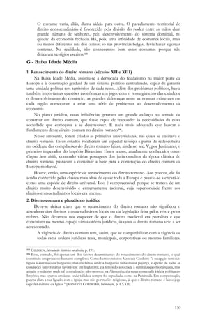 130
O costume varia, aliás, duma aldeia para outra. O parcelamento territorial do
direito consuetudinário é favorecido pela divisão do poder entre as mãos dum
grande número de senhores, pelo desenvolvimento do sistema dominial, no
quadro da economia fechada. Há, pois, uma infinidade de costumes locais, mais
ou menos diferentes uns dos outros; só nas províncias belgas, devia haver algumas
centenas. Na realidade, não conhecemos bem estes costumes porque não
deixaram vestígios escritos.335
G - Baixa Idade Média
1. Renascimento do direito romano (séculos XII e XIII)
Na Baixa Idade Média, assistiu-se à derrocada do feudalismo na maior parte da
Europa e à construção gradual de um sistema político centralizado, capaz de garantir
uma unidade política nos territórios de cada reino. Além dos problemas políticos, havia
também importantes questões econômicas em jogo: com o ressurgimento das cidades e
o desenvolvimento do comércio, as grandes diferenças entre as normas existentes em
cada região começaram a criar uma série de problemas ao desenvolvimento da
economia.
No plano jurídico, essas influências geraram um grande esforço no sentido de
construir um direito comum, que fosse capaz de responder às necessidades da nova
sociedade que começava a se desenvolver. E nada mais adequado que buscar o
fundamento desse direito comum no direito romano336.
Nesse ambiente, foram criadas as primeiras universidades, nas quais se ensinava o
direito romano. Esses estudos receberam um especial reforço a partir da redescoberta
no ocidente das compilações do direito romano feitas, ainda no séc. V, por Justiniano, o
primeiro imperador do Império Bizantino. Esses textos, atualmente conhecidos como
Corpus iuris civilis, contendo várias passagens dos jurisconsultos da época clássica do
direito romano, passaram a constituir a base para a construção do direito comum da
Europa medieval.
Houve, então, uma espécie de renascimento do direito romano. Aos poucos, ele foi
sendo conhecido pelas classes mais altas de quase toda a Europa e passou-se a encará-lo
como uma espécie de direito universal. Isso é compreensível porque se tratava de um
direito muito desenvolvido e extremamente racional, cuja superioridade frente aos
direitos consuetudinários locais era imensa.
2. Direito comum e pluralismo jurídico
Deve-se deixar claro que o renascimento do direito romano não significou o
abandono dos direitos consuetudinários locais ou da legislação feita pelos reis e pelos
nobres. Não devemos nos esquecer de que o direito medieval era pluralista e que
conviviam no mesmo espaço várias ordens jurídicas, às quais o direito romano veio a ser
acrescentado.
A vigência do direito comum tem, assim, que se compatibilizar com a vigência de
todas estas ordens jurídicas reais, municipais, corporativas ou mesmo familiares.
335 GILISSEN, Introdução histórica ao direito, p. 191.
336 Esse, contudo, foi apenas um dos fatores determinantes do renascimento do direito romano, o qual
constituiu um processo bastante complexo. Como bem constatou Menezes Cordeiro "a recepção tem sido
ligada à ascensão da burguesia; mas ela faltou onde a burguesia tinha maior pujança, e apesar de todas as
condições universitárias favoráveis: em Inglaterra; ela tem sido associada à centralização monárquica, mas
atingiu o máximo onde tal centralização não ocorreu: na Alemanha; ela surge conectada à ideia política do
Império; mas operou em áreas onde tal ideia sempre foi repudiada, como na Península. Em compensação,
parece clara a sua ligação com a igreja, mas não por razões religiosas, já que o direito romano é laico: joga
o poder cultural da Igreja." [MENEZES CORDEIRO, Introdução, p. LXXII].
 
