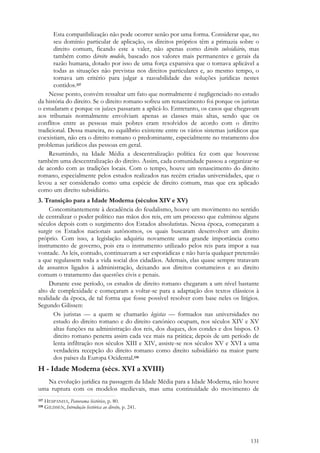 131
Esta compatibilização não pode ocorrer senão por uma forma. Considerar que, no
seu domínio particular de aplicação, os direitos próprios têm a primazia sobre o
direito comum, ficando este a valer, não apenas como direito subsidiário, mas
também como direito modelo, baseado nos valores mais permanentes e gerais da
razão humana, dotado por isso de uma força expansiva que o tornava aplicável a
todas as situações não previstas nos direitos particulares e, ao mesmo tempo, o
tornava um critério para julgar a razoabilidade das soluções jurídicas nestes
contidos.337
Nesse ponto, convém ressaltar um fato que normalmente é negligenciado no estudo
da história do direito. Se o direito romano sofreu um renascimento foi porque os juristas
o estudaram e porque os juízes passaram a aplicá-lo. Entretanto, os casos que chegavam
aos tribunais normalmente envolviam apenas as classes mais altas, sendo que os
conflitos entre as pessoas mais pobres eram resolvidos de acordo com o direito
tradicional. Dessa maneira, no equilíbrio existente entre os vários sistemas jurídicos que
coexistiam, não era o direito romano o predominante, especialmente no tratamento dos
problemas jurídicos das pessoas em geral.
Resumindo, na Idade Média a descentralização política fez com que houvesse
também uma descentralização do direito. Assim, cada comunidade passou a organizar-se
de acordo com as tradições locais. Com o tempo, houve um renascimento do direito
romano, especialmente pelos estudos realizados nas recém criadas universidades, que o
levou a ser considerado como uma espécie de direito comum, mas que era aplicado
como um direito subsidiário.
3. Transição para a Idade Moderna (séculos XIV e XV)
Concomitantemente à decadência do feudalismo, houve um movimento no sentido
de centralizar o poder político nas mãos dos reis, em um processo que culminou alguns
séculos depois com o surgimento dos Estados absolutistas. Nessa época, começaram a
surgir os Estados nacionais autônomos, os quais buscaram desenvolver um direito
próprio. Com isso, a legislação adquiriu novamente uma grande importância como
instrumento de governo, pois era o instrumento utilizado pelos reis para impor a sua
vontade. As leis, contudo, continuavam a ser esporádicas e não havia qualquer pretensão
a que regulassem toda a vida social dos cidadãos. Ademais, elas quase sempre tratavam
de assuntos ligados à administração, deixando aos direitos costumeiros e ao direito
comum o tratamento das questões civis e penais.
Durante esse período, os estudos de direito romano chegaram a um nível bastante
alto de complexidade e começaram a voltar-se para a adaptação dos textos clássicos à
realidade da época, de tal forma que fosse possível resolver com base neles os litígios.
Segundo Gilissen:
Os juristas — a quem se chamarão legistas — formados nas universidades no
estudo do direito romano e do direito canónico ocupam, nos séculos XIV e XV
altas funções na administração dos reis, dos duques, dos condes e dos bispos. O
direito romano penetra assim cada vez mais na prática; depois de um período de
lenta infiltração nos séculos XIII e XIV, assiste-se nos séculos XV e XVI a uma
verdadeira recepção do direito romano como direito subsidiário na maior parte
dos países da Europa Ocidental.338
H - Idade Moderna (sécs. XVI a XVIII)
Na evolução jurídica na passagem da Idade Média para a Idade Moderna, não houve
uma ruptura com os modelos medievais, mas uma continuidade do movimento de
337 HESPANHA, Panorama histórico, p. 80.
338 GILISSEN, Introdução histórica ao direito, p. 241.
 