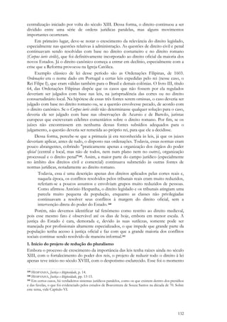 132
centralização iniciado por volta do século XIII. Dessa forma, o direito continuou a ser
dividido entre uma série de ordens jurídicas paralelas, mas alguns movimentos
importantes ocorreram.
Em primeiro lugar, deve-se notar o crescimento da relevância do direito legislado,
especialmente nas questões relativas à administração. As questões de direito civil e penal
continuavam sendo resolvidas com base no direito costumeiro e no direito romano
(Corpus iuris civilis), que foi definitivamente incorporado ao direito oficial da maioria dos
novos Estados. Já o direito canônico começa a entrar em declínio, especialmente com a
crise que a Reforma provocou na Igreja Católica.
Exemplo clássico de lei desse período são as Ordenações Filipinas, de 1603.
Ordenações era o nome dado em Portugal a certas leis expedidas pelo rei (nesse caso, o
Rei Filipe I), que eram válidas também para o Brasil e demais colônias. O livro III, título
64, das Ordenações Filipinas dispõe que os casos que não fossem por ela regulados
deveriam ser julgados com base nas leis, na jurisprudência das cortes ou no direito
consuetudinário local. Na hipótese de essas três fontes serem omissas, o caso deveria ser
julgado com base no direito romano ou, se a questão envolvesse pecado, de acordo com
o direito canônico. Se o Corpus iuris civilis não determinasse qualquer solução para o caso,
deveria ele ser julgado com base nas observações de Acursio e de Bartolo, juristas
europeus que escreveram célebres comentários sobre o direito romano. Por fim, se os
juízes não encontrassem em nenhuma dessas fontes subsídios adequados para o
julgamento, a questão deveria ser remetida ao próprio rei, para que ele a decidisse.
Dessa forma, percebe-se que a primazia já era reconhecida às leis, já que os juizes
deveriam aplicar, antes de tudo, o disposto nas ordenações. Todavia, essas normas eram
pouco abrangentes, cobrindo "praticamente apenas a organização dos órgãos do poder
oficial (central e local, mas não de todos, nem num plano nem no outro), organização
processual e o direito penal"339. Assim, a maior parte do campo jurídico (especialmente
no âmbito dos direitos civil e comercial) continuava submetido às outras fontes de
normas jurídicas, notadamente ao direito romano.
Todavia, essa é uma descrição apenas dos direitos aplicados pelas cortes reais e,
naquela época, os conflitos resolvidos pelos tribunais reais eram muito reduzidos,
referiam-se a poucos assuntos e envolviam grupos muito reduzidos de pessoas.
Como afirmou António Hespanha, o direito legislado e os tribunais atingiam uma
parcela muito pequena da população, enquanto as classes não privilegiadas
continuavam a resolver seus conflitos à margem do direito oficial, sem a
intervenção direta do poder do Estado.340
Porém, não devemos identificar tal fenômeno como restrito ao direito medieval,
pois esse mesmo fato é observável até os dias de hoje, embora em menor escala. A
justiça do Estado é cara, demorada e, devido às suas sutilezas, somente pode ser
manejada por profissionais altamente especializados, o que impede que grande parte da
população tenha acesso à justiça oficial e faz com que a grande maioria dos conflitos
sociais continue sendo resolvido de maneira informal.341
1. Início do projeto de redução do pluralismo
Embora o processo de crescimento da importância das leis tenha raízes ainda no século
XIII, com o fortalecimento do poder dos reis, o projeto de reduzir todo o direito à lei
apenas teve início no século XVIII, com o despotismo esclarecido. Esse foi o momento
339 HESPANHA, Justiça e litigiosidade, p. 14.
340 HESPANHA, Justiça e litigiosidade, pp. 13-15.
341 Em certos casos, há verdadeiros sistemas jurídicos paralelos, como os que existem dentro dos presídios
e das favelas, o que foi evidenciado pelos estudos de Boaventura de Souza Santos na década de 70. Sobre
este tema, vide Capítulo VI.
 