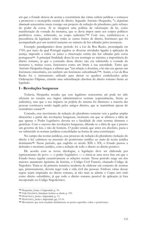 133
em que o Estado deixou de aceitar a coexistência das várias ordens jurídicas e começou
a promover o monopólio estatal do direito. Segundo António Hespanha, "o despotismo
iluminado setecentista trazia consigo um projecto de redução do pluralismo, pelo reforço
do poder da coroa. Aí se integrava uma política de valorização da lei, como
manifestação da vontade do monarca, que se devia impor tanto aos corpos políticos
periféricos como, sobretudo, ao corpo judiciário."342 Com isso, estabeleceu-se a
precedência da legislação sobre todas as outras fontes de direito, fenômeno que foi
acompanhado por um sensível aumento no número de leis editadas pelos monarcas.
Exemplo paradigmático desse período foi a Lei da Boa Razão, promulgada em
1769, por meio da qual Portugal regulou as diversas atividades ligadas à aplicação da
justiça, impondo a todos os juízes a observação estrita das leis editadas pela coroa
portuguesa343. A principal finalidade dessa lei era restringir ao máximo a importância do
direito romano, já que o conteúdo desse direito não era submetido à vontade do
monarca e, muitas vezes, funcionava como um limite à sua autoridade. Tanto que
António Hespanha chegou a afirmar que "em relação à doutrina, a lei não era apenas um
fenômeno minoritário, era também um fenômeno subordinado"344. Assim, a Lei da Boa
Razão foi o instrumento utilizado para alterar os quadros estabelecidos pelas
Ordenações Filipinas, criando uma subordinação absoluta do direito romano frente ao
legislado.
I - Revoluções burguesas
Todavia, Hespanha ressalta que esse legalismo setecentista até pode ter sido
eficiente no tocante aos órgãos administrativos centrais (especialmente, frente ao
judiciário), mas que o seu impacto na periferia do sistema foi diminuto: a maioria das
pessoas continuava sendo regida pelos antigos direitos, que se mantinham apesar do
centralismo estatal.345
Contudo, esse movimento de redução do pluralismo somente veio a ganhar amplas
dimensões a partir das revoluções burguesas, momento em que se afirmou a idéia de
que apenas o Poder Legislativo deveria ter a faculdade de criar normas abstratas e
genéricas. Com o sucesso das revoluções burguesas, difunde-se a idéia de que é preciso
um governo de leis, e não de homens. O poder estatal, que antes era absoluto, passa a
ser submetido às normas jurídicas consolidadas na forma de uma constituição.
No campo das teorias jurídicas, esse processo de redução do pluralismo (redução do
direito à lei) culminou na ascensão do positivismo jurídico ao status de teoria jurídica
dominante346. Nesse período, que engloba os século XIX e XX, o Estado passou a
defender o monismo jurídico, com a redução de todo o direito ao direito positivo.
De acordo com as novas ideologias, a legislação deve ser elaborada por
representantes do povo — o poder Legislativo — e inicia-se uma nova fase em que o
Estado busca regular exaustivamente as relações sociais. Nesse período surge um dos
maiores monumentos legislativos da história, o Código Civil Francês, chamado Código de
Napoleão. Trata-se da primeira tentativa moderna de elaborar um conjunto de normas
que, pretensamente, deveria reger toda a vida civil das pessoas. Embora várias dessas
regras sejam inspiradas no direito romano, já não mais se admite o Corpus iuris civilis
como direito subsidiário, já que todo o direito romano passível de aplicação já fora
incorporado no Código Napoleônico.
342 Hespanha, Justiça e Litigiosidade, p. 16.
343 Vide GILISSEN, Introdução histórica ao direito, p. 335.
344 HESPANHA, Justiça e litigiosidade, p. 13.
345 HESPANHA, Justiça e litigiosidade, pp. 15-16.
346 Movimento que será estudado detidamente no ponto específico sobre o positivismo.
 