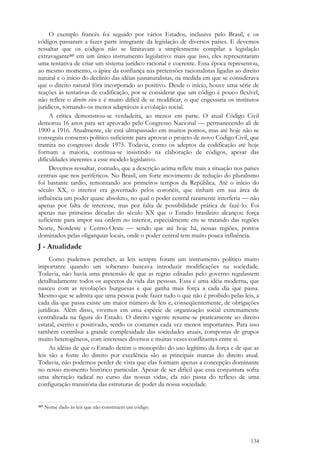 134
O exemplo francês foi seguido por vários Estados, inclusive pelo Brasil, e os
códigos passaram a fazer parte integrante da legislação de diversos países. E devemos
ressaltar que os códigos não se limitavam a simplesmente compilar a legislação
extravagante347 em um único instrumento legislativo: mais que isso, eles representaram
uma tentativa de criar um sistema jurídico racional e coerente. Essa época representou,
ao mesmo momento, o ápice da confiança nas pretensões racionalistas ligadas ao direito
natural e o início do declínio das idéias jusnaturalistas, na medida em que se considerava
que o direito natural fôra incorporado ao positivo. Desde o início, houve uma série de
reações às tentativas de codificação, por se considerar que um código é pouco flexível,
não reflete o direito vivo e é muito difícil de se modificar, o que engessaria os institutos
jurídicos, tornando-os menos adaptáveis à evolução social.
A crítica demonstrou-se verdadeira, ao menos em parte. O atual Código Civil
demorou 16 anos para ser aprovado pelo Congresso Nacional — permanecendo ali de
1900 a 1916. Atualmente, ele está ultrapassado em muitos pontos, mas até hoje não se
conseguiu consenso político suficiente para aprovar o projeto de novo Código Civil, que
tramita no congresso desde 1975. Todavia, como os adeptos da codificação até hoje
formam a maioria, continua-se insistindo na elaboração de códigos, apesar das
dificuldades inerentes a esse modelo legislativo.
Devemos ressaltar, contudo, que a descrição acima reflete mais a situação nos países
centrais que nos periféricos. No Brasil, um forte movimento de redução do pluralismo
foi bastante tardio, remontando aos primeiros tempos da República. Até o início do
século XX, o interior era governado pelos coronéis, que tinham em sua área de
influência um poder quase absoluto, no qual o poder central raramente interferia  não
apenas por falta de interesse, mas por falta de possibilidade prática de fazê-lo. Foi
apenas nas primeiras décadas do século XX que o Estado brasileiro alcançou força
suficiente para impor sua ordem no interior, especialmente em se tratando das regiões
Norte, Nordeste e Centro-Oeste  sendo que até hoje há, nessas regiões, pontos
dominados pelas oligarquias locais, onde o poder central tem muito pouca influência.
J - Atualidade
Como pudemos perceber, as leis sempre foram um instrumento político muito
importante quando um soberano buscava introduzir modificações na sociedade.
Todavia, não havia uma pretensão de que as regras editadas pelo governo regulassem
detalhadamente todos os aspectos da vida das pessoas. Essa é uma idéia moderna, que
nasceu com as revoluções burguesas e que ganha mais força a cada dia que passa.
Mesmo que se admita que uma pessoa pode fazer tudo o que não é proibido pelas leis, a
cada dia que passa existe um maior número de leis e, conseqüentemente, de obrigações
jurídicas. Além disso, vivemos em uma espécie de organização social extremamente
centralizada na figura do Estado. O direito vigente resume-se praticamente ao direito
estatal, escrito e positivado, sendo os costumes cada vez menos importantes. Para isso
também contribui a grande complexidade das sociedades atuais, compostas de grupos
muito heterogêneos, com interesses diversos e muitas vezes conflitantes entre si.
As idéias de que o Estado detém o monopólio do uso legítimo da força e de que as
leis são a fonte do direito por excelência são as principais marcas do direito atual.
Todavia, não podemos perder de vista que elas formam apenas a concepção dominante
no nosso momento histórico particular. Apesar de ser difícil que essa conjuntura sofra
uma alteração radical no curso das nossas vidas, ela não passa do reflexo de uma
configuração transitória das estruturas de poder da nossa sociedade.
347 Nome dado às leis que não constituem um código.
 