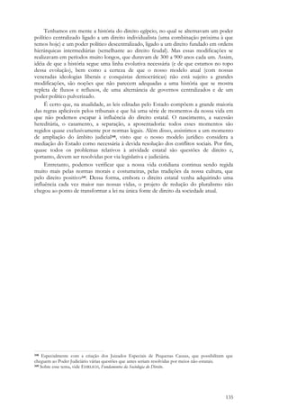 135
Tenhamos em mente a história do direito egípcio, no qual se alternavam um poder
político centralizado ligado a um direito individualista (uma combinação próxima à que
temos hoje) e um poder político descentralizado, ligado a um direito fundado em ordens
hierárquicas intermediárias (semelhante ao direito feudal). Mas essas modificações se
realizavam em períodos muito longos, que duravam de 300 a 900 anos cada um. Assim,
idéia de que a história segue uma linha evolutiva necessária (e de que estamos no topo
dessa evolução), bem como a certeza de que o nosso modelo atual (com nossas
veneradas ideologias liberais e conquistas democráticas) não está sujeito a grandes
modificações, são noções que não parecem adequadas a uma história que se mostra
repleta de fluxos e refluxos, de uma alternância de governos centralizados e de um
poder político pulverizado.
É certo que, na atualidade, as leis editadas pelo Estado compõem a grande maioria
das regras aplicáveis pelos tribunais e que há uma série de momentos da nossa vida em
que não podemos escapar à influência do direito estatal. O nascimento, a sucessão
hereditária, o casamento, a separação, a aposentadoria: todos esses momentos são
regidos quase exclusivamente por normas legais. Além disso, assistimos a um momento
de ampliação do âmbito judicial348, visto que o nosso modelo jurídico considera a
mediação do Estado como necessária à devida resolução dos conflitos sociais. Por fim,
quase todos os problemas relativos à atividade estatal são questões de direito e,
portanto, devem ser resolvidas por via legislativa e judiciária.
Entretanto, podemos verificar que a nossa vida cotidiana continua sendo regida
muito mais pelas normas morais e costumeiras, pelas tradições da nossa cultura, que
pelo direito positivo349. Dessa forma, embora o direito estatal venha adquirindo uma
influência cada vez maior nas nossas vidas, o projeto de redução do pluralismo não
chegou ao ponto de transformar a lei na única fonte de direito da sociedade atual.
348 Especialmente com a criação dos Juizados Especiais de Pequenas Causas, que possibilitam que
cheguem ao Poder Judiciário várias questões que antes seriam resolvidas por meios não-estatais.
349 Sobre esse tema, vide EHRLICH, Fundamentos da Sociologia do Direito.
 