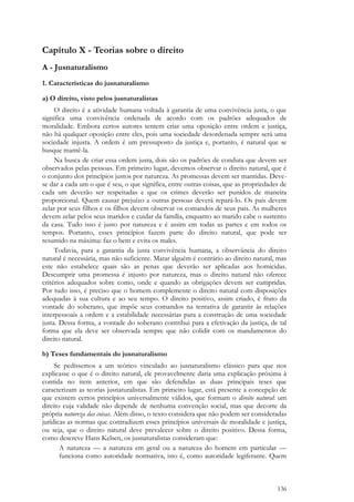 136
Capítulo X - Teorias sobre o direito
A - Jusnaturalismo
1. Características do jusnaturalismo
a) O direito, visto pelos jusnaturalistas
O direito é a atividade humana voltada à garantia de uma convivência justa, o que
significa uma convivência ordenada de acordo com os padrões adequados de
moralidade. Embora certos autores tentem criar uma oposição entre ordem e justiça,
não há qualquer oposição entre eles, pois uma sociedade desordenada sempre será uma
sociedade injusta. A ordem é um pressuposto da justiça e, portanto, é natural que se
busque mantê-la.
Na busca de criar essa ordem justa, dois são os padrões de conduta que devem ser
observados pelas pessoas. Em primeiro lugar, devemos observar o direito natural, que é
o conjunto dos princípios justos por natureza. As promessas devem ser mantidas. Deve-
se dar a cada um o que é seu, o que significa, entre outras coisas, que as propriedades de
cada um deverão ser respeitadas e que os crimes deverão ser punidos de maneira
proporcional. Quem causar prejuízo a outras pessoas deverá repará-lo. Os pais devem
zelar por seus filhos e os filhos devem observar os comandos de seus pais. As mulheres
devem zelar pelos seus maridos e cuidar da família, enquanto ao marido cabe o sustento
da casa. Tudo isso é justo por natureza e é assim em todas as partes e em todos os
tempos. Portanto, esses princípios fazem parte do direito natural, que pode ser
resumido na máxima: faz o bem e evita os males.
Todavia, para a garantia da justa convivência humana, a observância do direito
natural é necessária, mas não suficiente. Matar alguém é contrário ao direito natural, mas
este não estabelece quais são as penas que deverão ser aplicadas aos homicidas.
Descumprir uma promessa é injusto por natureza, mas o direito natural não oferece
critérios adequados sobre como, onde e quando as obrigações devem ser cumpridas.
Por tudo isso, é preciso que o homem complemente o direito natural com disposições
adequadas à sua cultura e ao seu tempo. O direito positivo, assim criado, é fruto da
vontade do soberano, que impõe seus comandos na tentativa de garantir às relações
interpessoais a ordem e a estabilidade necessárias para a construção de uma sociedade
justa. Dessa forma, a vontade do soberano contribui para a efetivação da justiça, de tal
forma que ela deve ser observada sempre que não colidir com os mandamentos do
direito natural.
b) Teses fundamentais do jusnaturalismo
Se pedíssemos a um teórico vinculado ao jusnaturalismo clássico para que nos
explicasse o que é o direito natural, ele provavelmente daria uma explicação próxima à
contida no item anterior, em que são defendidas as duas principais teses que
caracterizam as teorias jusnaturalistas. Em primeiro lugar, está presente a concepção de
que existem certos princípios universalmente válidos, que formam o direito natural: um
direito cuja validade não depende de nenhuma convenção social, mas que decorre da
própria natureza das coisas. Além disso, o texto considera que não podem ser consideradas
jurídicas as normas que contradizem esses princípios universais de moralidade e justiça,
ou seja, que o direito natural deve prevalecer sobre o direito positivo. Dessa forma,
como descreve Hans Kelsen, os jusnaturalistas consideram que:
A natureza — a natureza em geral ou a natureza do homem em particular —
funciona como autoridade normativa, isto é, como autoridade legiferante. Quem
 