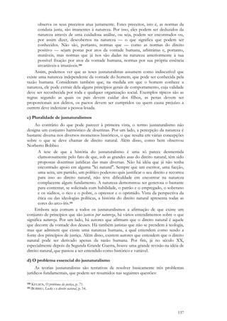 137
observa os seus preceitos atua justamente. Estes preceitos, isto é, as normas da
conduta justa, são imanentes à natureza. Por isso, eles podem ser deduzidos da
natureza através de uma cuidadosa análise, ou seja, podem ser encontrados ou,
por assim dizer, descobertos na natureza — o que significa que podem ser
conhecidos. Não são, portanto, normas que — como as normas do direito
positivo — sejam postas por atos da vontade humana, arbitrárias e, portanto,
mutáveis, mas normas que já nos são dadas na natureza anteriormente à sua
possível fixação por atos da vontade humana, normas por sua própria essência
invariáveis e imutáveis.350
Assim, podemos ver que as teses jusnaturalistas assumem como indiscutível que
existe uma natureza independente da vontade do homem, que pode ser conhecida pela
razão humana. Consideram também que, na medida em que o homem conhece a
natureza, ele pode extrair dela alguns princípios gerais de comportamento, cuja validade
deve ser reconhecida por toda e qualquer organização social. Exemplos típicos são as
regras segundo as quais os pais devem cuidar dos filhos, as penas devem ser
proporcionais aos delitos, os pactos devem ser cumpridos ou quem causa prejuízo a
outrem deve indenizar a pessoa lesada.
c) Pluralidade de jusnaturalismos
Ao contrário do que pode parecer à primeira vista, o termo jusnaturalismo não
designa um conjunto harmônico de doutrinas. Por um lado, a percepção da natureza é
bastante diversa nos diversos momentos históricos, o que resulta em várias concepções
sobre o que se deve chamar de direito natural. Além disso, como bem observou
Norberto Bobbio:
A tese de que a história do jusnaturalismo é uma só parece desmentida
clamorosamente pelo fato de que, sob as grandes asas do direito natural, têm sido
propostas doutrinas jurídicas das mais diversas. Não há idéia que já não tenha
encontrado apoio em alguma "lei natural". Sempre que um escritor, uma facção,
uma seita, um partido, um político poderoso quis justificar o seu direito e recorreu
para isso ao direito natural, não teve dificuldade em encontrar na natureza
complacente algum fundamento. A natureza demonstrou ser generosa o bastante
para contentar, se solicitada com habilidade, o patrão e o empregado, o soberano
e os súditos, o rico e o pobre, o opressor e o oprimido. Vista da perspectiva da
ética ou das ideologias políticas, a história do direito natural apresenta todas as
cores do arco-íris.351
Embora seja comum a todos os jusnaturalismos a afirmação de que existe um
conjunto de princípios que são justos por natureza, há vários entendimentos sobre o que
significa natureza. Por um lado, há autores que afirmam que o direito natural é aquele
que decorre da vontade dos deuses. Há também juristas que não se prendem à teologia,
mas que admitem que existe uma natureza humana, a qual entendem como sendo a
fonte dos princípios de justiça. Além disso, existem autores que entendem que o direito
natural pode ser derivado apenas da razão humana. Por fim, já no século XX,
especialmente depois da Segunda Grande Guerra, houve uma grande revisão na idéia de
direito natural, que passou a ser entendido como histórico e variável.
d) O problema essencial do jusnaturalismo
As teorias jusnaturalistas são tentativas de resolver basicamente três problemas
jurídicos fundamentais, que podem ser resumidos nas seguintes questões:
350 KELSEN, O problema da justiça, p. 71.
351 BOBBIO, Locke e o direito natural, p. 54.
 