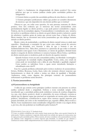 138
1. Qual é o fundamento da obrigatoriedade do direito positivo? Em outras
palavras: por que as normas jurídicas criadas pelas autoridades políticas são
obrigatórias?
2. Existem limites ao poder das autoridades políticas de criar direitos e deveres?
3. Existem princípios juridicamente válidos que podem ser extraídos diretamente
da natureza e que não dependem de uma decisão política que os institua?
Observe-se que, em todas essas questões, há uma presença marcante do direito
positivo. Esse fato evidencia que os interesses das teorias jusnaturalistas eram
profundamente ligados ao direito positivo, o que pode parecer contraditório a alguns.
Todavia, não há aí contradição alguma. O jusnaturalismo é normalmente uma tentativa
de resolver os problemas relativos ao direito em geral (direito positivo inclusive) a partir
da referência a padrões gerais de justiça que servem como base e limites do direito.
Dessa maneira, não se encontrará uma teoria jusnaturalista que não dedique bastante
atenção ao direito positivo.
Desde o início da modernidade, o problema do direito natural tornou-se ainda mais
específico. Abandonada a concepção de que existe uma ordem natural do universo
imposta pela divindade, teve ascensão a idéia de que o homem é um ser
fundamentalmente livre. Além disso, acentuou-se a pretensão de que todos os homens
fossem tratados como iguais. Com o Iluminismo, os valores de igualdade e liberdade foram
alçados à categoria de direitos intrínsecos à natureza humana. Dessa forma, o problema
do direito natural, para os modernos, pode ser descrito da seguinte maneira:
Quando homens vivem em uma comunidade jurídica, sua liberdade é restringida e
a organização da sociedade implica desigualdade. Como, então, esse estado de
coisas pode ser reconciliado com a idéia de uma liberdade e igualdade originais?
Como podem os indivíduos livres e iguais terem introduzido limitações e
subordinação entre eles?352
Esse foi o grande problema enfrentado pelos teóricos modernos do jusnaturalismo.
Grócio, Hobbes, Rousseau, Locke, Kant, todos eles tentaram oferecer respostas que
harmonizassem os ideais de ordem e justiça aos ideais de igualdade e liberdade.
Analisemos, então, como algumas das principais vertentes do jusnaturalismo
enfrentaram os problemas acima descritos.
2. Teorias jusnaturalistas
a) O jusnaturalismo na Antigüidade
A idéia de que existem certos princípios jurídicos naturais está presente na cultura
jurídica ocidental desde a antigüidade. Embora a nossa sociedade sempre tenha
reconhecido que a autoridade política pode estabelecer normas de conduta obrigatórias
(ou seja, criar direito positivo), desde os primórdios da nossa civilização costuma-se
admitir que há algumas regras que precisam ser respeitadas até mesmo pelos soberanos
políticos. Inicialmente, consideravam-se regras dessa natureza aquelas impostas pela
própria divindade, tais como os dez mandamentos que, segundo a Bíblia, Deus revelou a
Moisés. Esses mandamentos eram considerados obrigatórios devido à sua origem divina
e, por isso, eles não poderiam ser modificados pelos homens.353
352 OLIVECRONA, Law as fact, p. 11. [tradução livre]
353 Como os cristãos consideram que essas normas foram postas por Deus, seria razoável chamá-las de
direito positivo. Todavia, atualmente a expressão direito positivo tem sentido não apenas de norma posta, mas
de regra posta pela autoridade política. Dessa maneira, devemos considerar como jusnaturalistas as teorias
que admitem como obrigatórias as normas impostas pela divindade, na medida em que admitem a
existência de normas válidas independentemente da vontade dos homens ou das organizações sociais.
 
