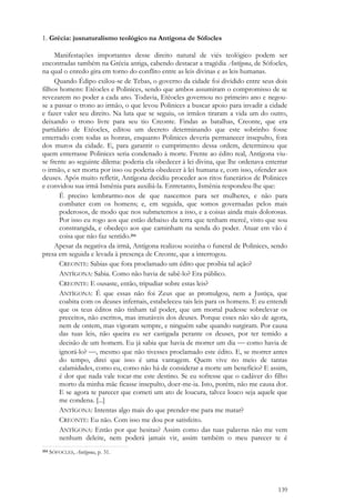 139
1. Grécia: jusnaturalismo teológico na Antígona de Sófocles
Manifestações importantes desse direito natural de viés teológico podem ser
encontradas também na Grécia antiga, cabendo destacar a tragédia Antígona, de Sófocles,
na qual o enredo gira em torno do conflito entre as leis divinas e as leis humanas.
Quando Édipo exilou-se de Tebas, o governo da cidade foi dividido entre seus dois
filhos homens: Etéocles e Polinices, sendo que ambos assumiram o compromisso de se
revezarem no poder a cada ano. Todavia, Etéocles governou no primeiro ano e negou-
se a passar o trono ao irmão, o que levou Polinices a buscar apoio para invadir a cidade
e fazer valer seu direito. Na luta que se seguiu, os irmãos tiraram a vida um do outro,
deixando o trono livre para seu tio Creonte. Findas as batalhas, Creonte, que era
partidário de Etéocles, editou um decreto determinando que este sobrinho fosse
enterrado com todas as honras, enquanto Polinices deveria permanecer insepulto, fora
dos muros da cidade. E, para garantir o cumprimento dessa ordem, determinou que
quem enterrasse Polinices seria condenado à morte. Frente ao édito real, Antígona viu-
se frente ao seguinte dilema: poderia ela obedecer à lei divina, que lhe ordenava enterrar
o irmão, e ser morta por isso ou poderia obedecer à lei humana e, com isso, ofender aos
deuses. Após muito refletir, Antígona decidiu proceder aos ritos funerários de Polinices
e convidou sua irmã Ismênia para auxiliá-la. Entretanto, Ismênia respondeu-lhe que:
É preciso lembrarmo-nos de que nascemos para ser mulheres, e não para
combater com os homens; e, em seguida, que somos governadas pelos mais
poderosos, de modo que nos submetemos a isso, e a coisas ainda mais dolorosas.
Por isso eu rogo aos que estão debaixo da terra que tenham mercê, visto que sou
constrangida, e obedeço aos que caminham na senda do poder. Atuar em vão é
coisa que não faz sentido.354
Apesar da negativa da irmã, Antígona realizou sozinha o funeral de Polinices, sendo
presa em seguida e levada à presença de Creonte, que a interrogou.
CREONTE: Sabias que fora proclamado um édito que proibia tal ação?
ANTÍGONA: Sabia. Como não havia de sabê-lo? Era público.
CREONTE: E ousaste, então, tripudiar sobre estas leis?
ANTÍGONA: É que essas não foi Zeus que as promulgou, nem a Justiça, que
coabita com os deuses infernais, estabeleceu tais leis para os homens. E eu entendi
que os teus éditos não tinham tal poder, que um mortal pudesse sobrelevar os
preceitos, não escritos, mas imutáveis dos deuses. Porque esses não são de agora,
nem de ontem, mas vigoram sempre, e ninguém sabe quando surgiram. Por causa
das tuas leis, não queira eu ser castigada perante os deuses, por ter temido a
decisão de um homem. Eu já sabia que havia de morrer um dia  como havia de
ignorá-lo? , mesmo que não tivesses proclamado este édito. E, se morrer antes
do tempo, direi que isso é uma vantagem. Quem vive no meio de tantas
calamidades, como eu, como não há de considerar a morte um benefício? E assim,
é dor que nada vale tocar-me este destino. Se eu sofresse que o cadáver do filho
morto da minha mãe ficasse insepulto, doer-me-ia. Isto, porém, não me causa dor.
E se agora te parecer que cometi um ato de loucura, talvez louco seja aquele que
me condena. [...]
ANTÍGONA: Intentas algo mais do que prender-me para me matar?
CREONTE: Eu não. Com isso me dou por satisfeito.
ANTÍGONA: Então por que hesitas? Assim como das tuas palavras não me vem
nenhum deleite, nem poderá jamais vir, assim também o meu parecer te é
354 SÓFOCLES, Antígona, p. 31.
 