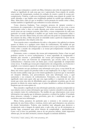 14
Logo que começamos a assistir um filme, formamos uma série de expectativas com
relação ao significado de cada cena que nos é apresentada. Essas projeções de sentido,
esses projetos de interpretação, resultam da avaliação do roteiro a partir de nossas pré-
compreensões. Todavia, a cada nova informação recebida, essas projeções de sentido vão
sendo alteradas, o que implica uma modificação gradual no sentido que atribuímos ao
filme. Além disso, cada vez que se modifica a nossa projeção de sentido sobre o filme,
mudam também os significados que atribuímos às cenas anteriores.
Como observou Gadamer, "esse constante processo de reprojetar constitui o
movimento do compreender e do interpretar"13. Nesse processo de vai-e-vem, a nossa
compreensão sobre a obra vai sendo alterada, pois temos necessidade de integrar as
novas cenas em um contexto coerente; além disso, a nossa compreensão de cada cena
particular vai sendo modificada à medida em que muda nossa compreensão sobre o
filme como um todo. Dessa forma, tal como cada cena não pode ser compreendida fora
do conjunto da obra, o filme não pode ser entendido senão a partir da compreensão de
cada cena particular e das relações entre elas.
Essa conexão entre o entendimento do todo e o das partes é tão aplicável ao cinema
quanto ao direito ou a qualquer outro objeto de conhecimento. Na medida em que
tentamos harmonizar as informações que recebemos com as que já tínhamos, as nossas
visões sobre o mundo são enriquecidas e as nossas pré-compreensões tornadas mais
complexas e refinadas.
Entretanto, como o conjunto das nossas pré-compreensões forma a base na qual
podemos ancorar os novos conhecimentos, a nossa capacidade de compreender é
limitada pela extensão e profundidade das nossas pré-compreensões. Em outras
palavras, nós temos um horizonte de compreensão, que envolve todos os nossos
conhecimentos e funciona como um limite para a nossa capacidade de compreender
coisas novas. À medida que nossas pré-compreensões são enriquecidas, esse horizonte é
ampliado e nos tornamos capazes de compreender novos tipos de informações.
No momento em que recebemos uma informação nova (p.ex: a cena inicial de um
filme) não somos capazes de perceber todas as suas implicações. Se eu digo a você que
há uma norma jurídica exige que as leis tratem igualmente as pessoas que se encontrem
em situações idênticas, essa provavelmente seria uma informação nova, a qual
aumentaria o seu conjunto de conhecimentos. Entretanto, essa afirmação tem um
significado maior para quem sabe que essa regra jurídica é a expressão de um valor
moral, que existe uma série de dificuldades para a sua aplicação na prática, que ela está
presente no direito de outras nações, que os juízes brasileiros a utilizam de forma mais
freqüente que em outros países etc.
Para entender o significado de uma informação particular, é preciso compreender as
suas relações com as outras informações que temos: é preciso entendê-la como parte de
um conjunto maior de conhecimentos. Na medida em que relacionamos essas novas
informações com aquelas que já tínhamos, passamos a conhecê-las melhor. O resultado
desse processo, contudo, é sempre provisório, pois ele é modificado sempre que
recebemos uma nova informação.
Dessa forma, passamos do particular para o contexto e do contexto para o
particular de uma forma cíclica e contínua, motivo pelo qual chamamos esse processo
de círculo hermenêutico. Todavia, uma metáfora mais adequada para descrever a
compreensão seria a imagem da espiral, pois, a cada volta, em vez de retornarmos ao
mesmo lugar, avançamos para níveis maiores de complexidade e aprofundamento.
Como você já deve ter percebido, trata-se de um processo infinito, sendo impossível
afirmar que, em um dado momento, teremos chegado à conclusão definitiva.
13 GADAMER, Verdade e método, p. 402 e Truth and method, p. 267.
 