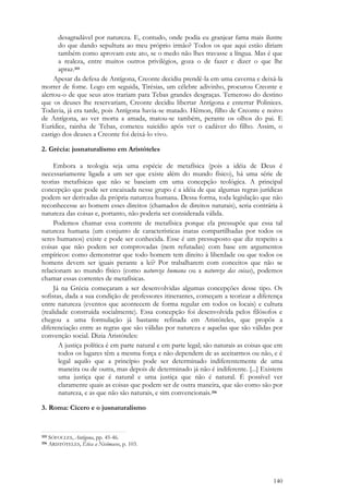 140
desagradável por natureza. E, contudo, onde podia eu granjear fama mais ilustre
do que dando sepultura ao meu próprio irmão? Todos os que aqui estão diriam
também como aprovam este ato, se o medo não lhes travasse a língua. Mas é que
a realeza, entre muitos outros privilégios, goza o de fazer e dizer o que lhe
apraz.355
Apesar da defesa de Antígona, Creonte decidiu prendê-la em uma caverna e deixá-la
morrer de fome. Logo em seguida, Tirésias, um célebre adivinho, procurou Creonte e
alertou-o de que seus atos trariam para Tebas grandes desgraças. Temeroso do destino
que os deuses lhe reservariam, Creonte decidiu libertar Antígona e enterrar Polinices.
Todavia, já era tarde, pois Antígona havia-se matado. Hêmon, filho de Creonte e noivo
de Antígona, ao ver morta a amada, matou-se também, perante os olhos do pai. E
Eurídice, rainha de Tebas, cometeu suicídio após ver o cadáver do filho. Assim, o
castigo dos deuses a Creonte foi deixá-lo vivo.
2. Grécia: jusnaturalismo em Aristóteles
Embora a teologia seja uma espécie de metafísica (pois a idéia de Deus é
necessariamente ligada a um ser que existe além do mundo físico), há uma série de
teorias metafísicas que não se baseiam em uma concepção teológica. A principal
concepção que pode ser encaixada nesse grupo é a idéia de que algumas regras jurídicas
podem ser derivadas da própria natureza humana. Dessa forma, toda legislação que não
reconhecesse ao homem esses direitos (chamados de direitos naturais), seria contrária à
natureza das coisas e, portanto, não poderia ser considerada válida.
Podemos chamar essa corrente de metafísica porque ela pressupõe que essa tal
natureza humana (um conjunto de características inatas compartilhadas por todos os
seres humanos) existe e pode ser conhecida. Esse é um pressuposto que diz respeito a
coisas que não podem ser comprovadas (nem refutadas) com base em argumentos
empíricos: como demonstrar que todo homem tem direito à liberdade ou que todos os
homens devem ser iguais perante a lei? Por trabalharem com conceitos que não se
relacionam ao mundo físico (como natureza humana ou a natureza das coisas), podemos
chamar essas correntes de metafísicas.
Já na Grécia começaram a ser desenvolvidas algumas concepções desse tipo. Os
sofistas, dada a sua condição de professores itinerantes, começam a teorizar a diferença
entre natureza (eventos que acontecem de forma regular em todos os locais) e cultura
(realidade construída socialmente). Essa concepção foi desenvolvida pelos filósofos e
chegou a uma formulação já bastante refinada em Aristóteles, que propôs a
diferenciação entre as regras que são válidas por natureza e aquelas que são válidas por
convenção social. Dizia Aristóteles:
A justiça política é em parte natural e em parte legal; são naturais as coisas que em
todos os lugares têm a mesma força e não dependem de as aceitarmos ou não, e é
legal aquilo que a princípio pode ser determinado indiferentemente de uma
maneira ou de outra, mas depois de determinado já não é indiferente. [...] Existem
uma justiça que é natural e uma justiça que não é natural. É possível ver
claramente quais as coisas que podem ser de outra maneira, que são como são por
natureza, e as que não são naturais, e sim convencionais.356
3. Roma: Cícero e o jusnaturalismo
355 SÓFOCLES, Antígona, pp. 45-46.
356 ARISTÓTELES, Ética a Nicômacos, p. 103.
 