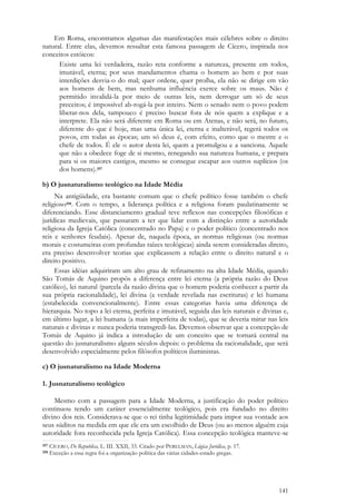 141
Em Roma, encontramos algumas das manifestações mais célebres sobre o direito
natural. Entre elas, devemos ressaltar esta famosa passagem de Cícero, inspirada nos
conceitos estóicos:
Existe uma lei verdadeira, razão reta conforme a natureza, presente em todos,
imutável, eterna; por seus mandamentos chama o homem ao bem e por suas
interdições desvia-o do mal; quer ordene, quer proíba, ela não se dirige em vão
aos homens de bem, mas nenhuma influência exerce sobre os maus. Não é
permitido invalidá-la por meio de outras leis, nem derrogar um só de seus
preceitos; é impossível ab-rogá-la por inteiro. Nem o senado nem o povo podem
liberar-nos dela, tampouco é preciso buscar fora de nós quem a explique e a
interprete. Ela não será diferente em Roma ou em Atenas, e não será, no futuro,
diferente do que é hoje, mas uma única lei, eterna e inalterável, regerá todos os
povos, em todas as épocas; um só deus é, com efeito, como que o mestre e o
chefe de todos. É ele o autor desta lei, quem a promulgou e a sanciona. Aquele
que não a obedece foge de si mesmo, renegando sua natureza humana, e prepara
para si os maiores castigos, mesmo se consegue escapar aos outros suplícios (os
dos homens).357
b) O jusnaturalismo teológico na Idade Média
Na antigüidade, era bastante comum que o chefe político fosse também o chefe
religioso358. Com o tempo, a liderança política e a religiosa foram paulatinamente se
diferenciando. Esse distanciamento gradual teve reflexos nas concepções filosóficas e
jurídicas medievais, que passaram a ter que lidar com a distinção entre a autoridade
religiosa da Igreja Católica (concentrado no Papa) e o poder político (concentrado nos
reis e senhores feudais). Apesar de, naquela época, as normas religiosas (ou normas
morais e costumeiras com profundas raízes teológicas) ainda serem consideradas direito,
era preciso desenvolver teorias que explicassem a relação entre o direito natural e o
direito positivo.
Essas idéias adquiriram um alto grau de refinamento na alta Idade Média, quando
São Tomás de Aquino propôs a diferença entre lei eterna (a própria razão do Deus
católico), lei natural (parcela da razão divina que o homem poderia conhecer a partir da
sua própria racionalidade), lei divina (a verdade revelada nas escrituras) e lei humana
(estabelecida convencionalmente). Entre essas categorias havia uma diferença de
hierarquia. No topo a lei eterna, perfeita e imutável, seguida das leis naturais e divinas e,
em último lugar, a lei humana (a mais imperfeita de todas), que se deveria mirar nas leis
naturais e divinas e nunca poderia transgredi-las. Devemos observar que a concepção de
Tomás de Aquino já indica a introdução de um conceito que se tornará central na
questão do jusnaturalismo alguns séculos depois: o problema da racionalidade, que será
desenvolvido especialmente pelos filósofos políticos iluministas.
c) O jusnaturalismo na Idade Moderna
1. Jusnaturalismo teológico
Mesmo com a passagem para a Idade Moderna, a justificação do poder político
continuou tendo um caráter essencialmente teológico, pois era fundado no direito
divino dos reis. Considerava-se que o rei tinha legitimidade para impor sua vontade aos
seus súditos na medida em que ele era um escolhido de Deus (ou ao menos alguém cuja
autoridade fora reconhecida pela Igreja Católica). Essa concepção teológica manteve-se
357 CÍCERO, De Republica, L. III. XXII, 33. Citado por PERELMAN, Lógica Jurídica, p. 17.
358 Exceção a essa regra foi a organização política das várias cidades-estado gregas.
 