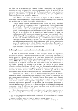 142
tão forte que as concepções de Thomas Hobbes, contratualista que defendia o
absolutismo, foram recusadas pelos monarcas ingleses em meados do século XVII por
causa do seu ateísmo. Todavia, esse tipo de fundamentação do poder político foi
perdendo gradualmente seu poder de convencimento, até ser completamente
abandonada, quando das revoluções burguesas.
Outro defensor de teorias jusnaturalistas teológicas na idade moderna foi
Blackstone, o mais importante dos juristas ingleses da época da formação do common law,
que se manifestou da seguinte forma sobre o direito natural:
Como o homem depende absolutamente de seu criador para tudo, é necessário
que ele se conforme em todos os pontos à vontade de seu Criador. Esta vontade
de seu Criador é chamada de lei da natureza. Porque, assim como Deus, quando
criou a matéria e dotou-a de um princípio de mobilidade, estabeleceu certas regras
quanto à direção perpétua desse movimento; assim, quando criou o homem e
dotou-o de livre-arbítrio para se conduzir em todas as partes da vida, Ele
estabeleceu certas leis imutáveis de conduta humana, por meio das quais o livre-
arbítrio é regulado e restringido em certa medida, e deu-lhe também a faculdade
da razão para descobrir o teor dessas leis. [...] Ele estabeleceu apenas leis tais que
estivessem fundadas nas relações de justiça, que existissem na natureza das coisas,
antecedentes a qualquer preceito positivo. Essas são as leis eternas, imutáveis, do
bem e do mal, às quais o próprio Criador, em todas as Suas disposições, se
conforma; e às quais Ele possibilitou à razão humana descobrir, tanto quanto
sejam necessárias à condução das ações humanas.359
2. Transição para um jusnaturalismo racionalista (jusracionalismo)
A partir do renascimento cultural, as idéias teológicas tiveram sua importância
gradualmente reduzida e o ideal de racionalidade tornou-se cada vez mais importante. Na
cultura européia, a razão substituiu a fé como valor fundamental, estimulando o
desenvolvimento de linhas filosóficas racionalistas, que culminaram no Iluminismo do
século XVIII. Nesse meio tempo, houve um período de transição, no qual se
combinavam as exigências da razão, mas ainda não haviam sido abandonadas as
referências à teologia. Um exemplo desse período é o conceito de direito natural
oferecido por Hugo Grócio, que o definiu como "um ditame da justa razão destinado a
mostrar que um ato é moralmente torpe ou moralmente necessário, segundo seja ou não
conforme à própria natureza racional do homem, e a mostrar que tal ato é, em
conseqüência disto, vetado ou comandado por Deus, enquanto autor da natureza"360.
Combinam-se, em Grócio, a visão do direito natural como próprio da natureza
racional do homem, bem como a origem divina das regras naturais — combinação essa
que começou a ser ensaiada por São Tomás de Aquino, alguns séculos antes. Segundo
Grócio, o direito natural era composto por certos princípios gerais como a necessidade
de manter as promessas feitas, respeitar o que pertence aos outros ou reparar os danos
causados culposamente, princípios que poderiam ser racionalmente percebidos na
natureza. Para esse autor, tais princípios eram entendidos como a base de uma sociedade
organizada e justa, de tal forma que, sem a sua observância, seria impossível uma
convivência harmônica entre as pessoas.361
Não havia, contudo, uma oposição entre direito positivo e direito natural: o que se
buscava era compatibilizar essas duas entidades, garantindo uma justificação para a
359 BLACKSTONE, Commentaries on the laws of England, Introdução, §§ 36-39. Citado por KELSEN, Teoria geral
do direito e do Estado, p. 13.
360 GROCIO, De jure belli ac pacis, (1,10). Citado por BOBBIO, O positivismo jurídico, p. 20.
361 Sobre as teorias de Hugo Grócio sobre o direito natural, vide OLIVECRONA, Law as fact, p. 13.
 