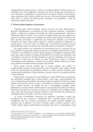 143
obrigatoriedade do direito positivo e limites à autoridade política. O direito positivo era
entendido como um complemento necessário do direito natural, que concretizava as
suas orientações e possibilitava a garantia efetiva da ordem. Todavia, os governantes
nunca poderiam violar o direito natural, pois essa era a fonte da sua própria autoridade.
Além disso, as lacunas do direito positivo poderiam ser preenchidas a partir de
referências ao direito natural.362
3. Teorias jurídicas ligadas ao iluminismo
Inspirados pelo ideário iluminista, teóricos do peso de Locke, Montesquieu e
Rousseau empenharam-se em explicar, em bases unicamente racionais, a organização
política e jurídica das sociedades. Na tentativa de explicar racionalmente a natureza, o
iluminismo reduziu o mundo a um conjunto de regras, redução que teve reflexos não
apenas nas ciências naturais como também nas ciências sociais, inclusive no direito. Por
meio da física newtoniana, a organização da natureza foi reduzida a um conjunto
sistemático de regras. Nessa época, seguindo a metáfora proposta por Descartes, o
mundo passou a ser visto como um relógio que se movimenta de acordo com leis
preestabelecidas, sendo essa mesma visão estendida também à sociedade e ao direito363.
No campo jurídico, esse movimento de racionalização levou à construção de um
novo modelo de organização jurídica, que recusava a autoridade tradicional do costume
e afirmava a necessidade de construir ordens jurídicas racionalmente organizadas. Foi,
então, que surgiu o projeto de redução do pluralismo364, na tentativa de subordinar toda
a sociedade a um governo uniforme, baseado em uma nova legislação, que deveria ser
elaborada de acordo com os ditames da razão. Formaram-se, então, as correntes
jusracionalistas, que defendiam a existência de um direito natural composto por regras
que poderiam ser fundamentadas na própria razão humana.
Neste ponto, convém ressaltar que as teorias jurídicas não podem ser
compreendidas fora do seu contexto histórico e que as discussões sobre o direito natural
nunca são desvinculadas dos problemas relativos ao direito positivo. Portanto, para
compreender devidamente o direito iluminista, é preciso observar as condições políticas
e sociais da época.
Politicamente, a passagem do século XVII para o século XVIII marca a decadência
das justificativas teológicas para o poder político, o que exige o desenvolvimento de
novos fundamentos para justificar a dominação política e o poder do Estado. No campo
jurídico, esse processo mostra-se como a necessidade de oferecer novos fundamentos
para o direito positivo, na medida em que o jusnaturalismo teológico perdia
gradualmente sua força. Sendo o direito positivo uma emanação do poder do Estado, o
fundamento do direito não poderia ser diverso do fundamento da autoridade estatal.
Logo, nada mais razoável que estender ao direito a teoria iluminista de justificação da
autoridade política do Estado: a teoria do contrato social.
As teorias contratualistas constróem um engenhoso raciocínio, a partir dos
pressupostos de que o homem é naturalmente livre e racional. Como o homem é
considerado livre por natureza, teoricamente ele poderia escolher qualquer dos
caminhos que se abrissem a sua frente. Contudo, sendo o homem racional, a ele é
vedado escolher opções manifestamente irracionais. Ora, para os contratualistas, seria
362 Vide OLIVECRONA, Law as fact, p. 23.
363 Essa maneira de ver o mundo, reduzindo-o a uma máquina que se movimenta segundo normas
preestabelecidas, é chamada de mecanicismo e é uma das principais idéias filosóficas da modernidade,
tendo até hoje grande influência sobre as ciências e sobre a filosofia.
364 Vide Capítulo IX, H, 1.
 