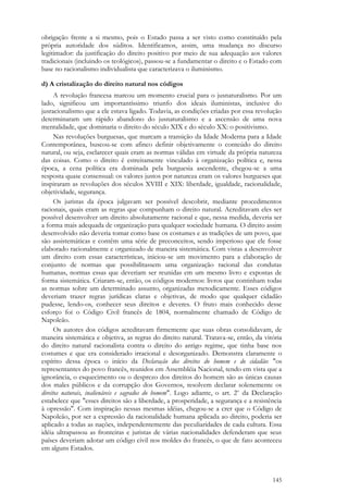 145
obrigação frente a si mesmo, pois o Estado passa a ser visto como constituído pela
própria autoridade dos súditos. Identificamos, assim, uma mudança no discurso
legitimador: da justificação do direito positivo por meio de sua adequação aos valores
tradicionais (incluindo os teológicos), passou-se a fundamentar o direito e o Estado com
base no racionalismo individualista que caracterizava o iluminismo.
d) A cristalização do direito natural nos códigos
A revolução francesa marcou um momento crucial para o jusnaturalismo. Por um
lado, significou um importantíssimo triunfo dos ideais iluministas, inclusive do
jusracionalismo que a ele estava ligado. Todavia, as condições criadas por essa revolução
determinaram um rápido abandono do jusnaturalismo e a ascensão de uma nova
mentalidade, que dominaria o direito do século XIX e do século XX: o positivismo.
Nas revoluções burguesas, que marcam a transição da Idade Moderna para a Idade
Contemporânea, buscou-se com afinco definir objetivamente o conteúdo do direito
natural, ou seja, esclarecer quais eram as normas válidas em virtude da própria natureza
das coisas. Como o direito é estreitamente vinculado à organização política e, nessa
época, a cena política era dominada pela burguesia ascendente, chegou-se a uma
resposta quase consensual: os valores justos por natureza eram os valores burgueses que
inspiraram as revoluções dos séculos XVIII e XIX: liberdade, igualdade, racionalidade,
objetividade, segurança.
Os juristas da época julgavam ser possível descobrir, mediante procedimentos
racionais, quais eram as regras que compunham o direito natural. Acreditavam eles ser
possível desenvolver um direito absolutamente racional e que, nessa medida, deveria ser
a forma mais adequada de organização para qualquer sociedade humana. O direito assim
desenvolvido não deveria tomar como base os costumes e as tradições de um povo, que
são assistemáticas e contêm uma série de preconceitos, sendo imperioso que ele fosse
elaborado racionalmente e organizado de maneira sistemática. Com vistas a desenvolver
um direito com essas características, iniciou-se um movimento para a elaboração de
conjunto de normas que possibilitassem uma organização racional das condutas
humanas, normas essas que deveriam ser reunidas em um mesmo livro e expostas de
forma sistemática. Criaram-se, então, os códigos modernos: livros que continham todas
as normas sobre um determinado assunto, organizadas metodicamente. Esses códigos
deveriam trazer regras jurídicas claras e objetivas, de modo que qualquer cidadão
pudesse, lendo-os, conhecer seus direitos e deveres. O fruto mais conhecido desse
esforço foi o Código Civil francês de 1804, normalmente chamado de Código de
Napoleão.
Os autores dos códigos acreditavam firmemente que suas obras consolidavam, de
maneira sistemática e objetiva, as regras do direito natural. Tratava-se, então, da vitória
do direito natural racionalista contra o direito do antigo regime, que tinha base nos
costumes e que era considerado irracional e desorganizado. Demonstra claramente o
espírito dessa época o início da Declaração dos direitos do homem e do cidadão: "os
representantes do povo francês, reunidos em Assembléia Nacional, tendo em vista que a
ignorância, o esquecimento ou o desprezo dos direitos do homem são as únicas causas
dos males públicos e da corrupção dos Governos, resolvem declarar solenemente os
direitos naturais, inalienáveis e sagrados do homem". Logo adiante, o art. 2o
da Declaração
estabelece que "esses direitos são a liberdade, a prosperidade, a segurança e a resistência
à opressão". Com inspiração nessas mesmas idéias, chegou-se a crer que o Código de
Napoleão, por ser a expressão da racionalidade humana aplicada ao direito, poderia ser
aplicado a todas as nações, independentemente das peculiaridades de cada cultura. Essa
idéia ultrapassou as fronteiras e juristas de várias nacionalidades defenderam que seus
países deveriam adotar um código civil nos moldes do francês, o que de fato aconteceu
em alguns Estados.
 