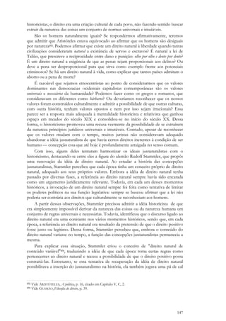 147
historicistas, o direito era uma criação cultural de cada povo, não fazendo sentido buscar
extrair da natureza das coisas um conjunto de normas universais e imutáveis.
São os homens naturalmente iguais? Se respondermos afirmativamente, teremos
que admitir que Aristóteles estava equivocado ao afirmar que os homens são desiguais
por natureza372. Podemos afirmar que existe um direito natural à liberdade quando tantas
civilizações consideraram natural a existência de servos e escravos? É natural a lei de
Talião, que prescreve a reciprocidade entre dano e punição: olho por olho e dente por dente?
É um direito natural a exigência de que as penas sejam proporcionais aos delitos? Ou
deve a pena ser desproporcional para que sirva como exemplo frente aos potenciais
criminosos? Se há um direito natural à vida, como explicar que tantos países admitam o
aborto ou a pena de morte?
É razoável que sejamos etnocentristas ao ponto de considerarmos que os valores
dominantes nas democracias ocidentais capitalistas contemporâneas são os valores
universais e necessários da humanidade? Podemos fazer como os gregos e romanos, que
consideravam os diferentes como bárbaros? Ou deveríamos reconhecer que os nossos
valores foram construídos culturalmente e admitir a possibilidade de que outras culturas,
com outra história, tenham valores opostos e nem por isso sejam irracionais? Essa
parece ser a resposta mais adequada à mentalidade historicista e relativista que ganhou
espaço em meados do século XIX e consolidou-se no início do século XX. Dessa
forma, o historicismo promoveu uma recusa veemente da possibilidade de se extraírem
da natureza princípios jurídicos universais e imutáveis. Contudo, apesar de reconhecer
que os valores mudam com o tempo, muitos juristas não consideravam adequado
abandonar a idéia jusnaturalista de que havia certos direitos inerentes à condição de ser
humano — concepção essa que até hoje é profundamente arraigada no senso comum.
Com isso, alguns deles tentaram harmonizar os ideais jusnaturalistas com o
historicismo, destacando-se entre eles a figura do alemão Rudolf Stammler, que propôs
uma renovação da idéia de direito natural. Ao estudar a história das concepções
jusnaturalistas, Stammler percebeu que cada época tinha um conceito próprio de direito
natural, adequado aos seus próprios valores. Embora a idéia de direito natural tenha
passado por diversas fases, a referência ao direito natural sempre havia sido encarada
como um argumento juridicamente relevante. Todavia, em cada um desses momentos
históricos, a invocação de um direito natural sempre foi feita como tentativa de limitar
os poderes políticos na sua função legislativa: sempre se buscou afirmar que a lei não
poderia ser contrária aos direitos que culturalmente se reconheciam aos homens.
A partir dessas observações, Stammler precisou admitir a idéia historicista de que
era simplesmente impossível derivar da natureza das coisas ou da natureza humana um
conjunto de regras universais e necessárias. Todavia, identificou que o discurso ligado ao
direito natural era uma constante nos vários momentos históricos, sendo que, em cada
época, a referência ao direito natural era resultado da pretensão de que o direito positivo
fosse justo ou legítimo. Dessa forma, Stammler percebeu que, embora o conteúdo do
direito natural variasse no tempo, a função das concepções jusnaturalistas permanecia a
mesma.
Para explicar essa situação, Stammler criou o conceito de "direito natural de
conteúdo variável"373, traduzindo a idéia de que cada época toma certas regras como
pertencentes ao direito natural e recusa a possibilidade de que o direito positivo possa
contrariá-las. Entretanto, se essa tentativa de recuperação da idéia de direito natural
possibilitava a inserção do jusnaturalismo na história, ela também jogava uma pá de cal
372 Vide ARISTÓTELES, A política, p. 16, citado em Capítulo V, C, 2.
373 Vide GUSMÃO, Filosofia do direito, p. 39.
 