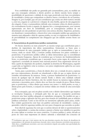 149
Essa estabilidade não podia ser garantida pelo jusnaturalismo, pois, na medida em
que essa concepção submetia o direito positivo ao direito natural, havia sempre a
possibilidade de questionar a validade de uma regra positivada com base nos princípios
de moralidade e justiça que compunham os direitos inatos e invioláveis do ser humano.
Imagine-se, por exemplo, que um juiz considerasse que existia um direito natural à moradia
e, com isso, negasse-se a promover o despejo de uma família, apesar do não pagamento
dos aluguéis. Como o jusnaturalismo defende uma constante crítica do direito positivo,
ele eventualmente levaria à negação de algumas leis e, conseqüentemente, essa corrente
representaria um fator de instabilidade, pois as conseqüências jurídicas de um
determinado ato não poderiam ser previstas com certeza absoluta. Imperioso, portanto,
era abandonar o jusnaturalismo e desenvolver uma concepção jurídica que garantisse de
maneira mais adequada o ideal de segurança jurídica, ou seja, as exigências de estabilidade e
de previsibilidade no cumprimento das obrigações que um cidadão assume frente aos
outros.
2. Características do positivismo jurídico normativista
Os fatores descritos no item anterior374, ao mesmo tempo que contribuíram para o
declínio da importância das idéias jusnaturalistas, forneceram as bases para o
desenvolvimento de uma concepção jurídica que se opôs ao jusnaturalismo e que se
tornou, ainda no século XIX, a corrente jurídica dominante nos países ocidentais: o
positivismo. O positivismo jurídico reflete as idéias democráticas que se consolidaram
nas revoluções burguesas. Apesar de considerar que os homens são fundamentalmente
livres, os positivistas consideram que é necessário haver certas regras de conduta que
organizem a sociedade da maneira mais racional possível. Essa organização deverá ser
feita a partir da tripartição dos poderes, inspirada na doutrina de Montesquieu, segundo
a qual cabe ao legislativo criar as normas e aos juízes simplesmente aplicá-las aos casos
em que haja conflito.
Assim, para o positivismo, a fonte do direito deve ser a vontade do povo, expressa
por seus representantes, devendo ser abandonada a idéia de que as regras devem ser
extraídas racionalmente da natureza. Assim, a postura fundamental do positivismo é a
recusa de qualquer tipo de direito natural. Sendo o direito uma realidade cultural
determinada por fatores históricos, não faz sentido buscar na natureza regras jurídicas
universais e necessárias, pois o direito deve ser fruto da vontade do povo. Dessa forma,
para os positivistas, o único direito que merece esse nome é o direito positivo, ou seja, o
direito posto pelo homem, o conjunto de normas válidas em virtude de uma convenção
social.
Essa concepção, que está em pleno acordo com o ideário democrático que inspirou
as revoluções burguesas, é reforçada pelo fato de que as concepções positivistas
oferecem uma base jurídica adequada ao capitalismo emergente. Na medida em que o
positivismo prega a aplicação das leis, gera uma situação de estabilidade para as relações
jurídicas contratuais. Como as leis devem ser meramente aplicadas pelos juízes, sendo-
lhes vedado questioná-las com base em padrões universais de moralidade e justiça, é
garantido o ideal de segurança jurídica, tão caro para a burguesia que ascendeu ao poder.
Esse ideal de segurança faz com que os juristas deixem de lado os questionamentos
sobre a legitimidade e a justiça das normas e passem a limitar seus trabalhos às questões
de como aplicar as normas aos casos concretos. A certeza jurídica é, assim, elevada ao
posto de valor mais importante do direito: admitida a relatividade dos conceitos de
374 Lembramos, aqui, que o item anterior não faz uma descrição exaustiva dos fatores de decadência do
jusnaturalismo e de ascensão do positivismo, havendo vários outros elementos envolvidos nesse processo.
Além disso, a simplificação necessária a um curso introdutório impede uma análise mais aprofundada dos
pontos abordados.
 
