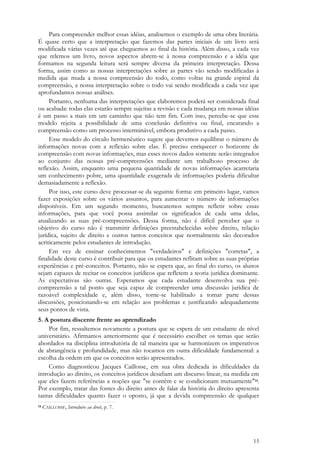15
Para compreender melhor essas idéias, analisemos o exemplo de uma obra literária.
É quase certo que a interpretação que fazemos das partes iniciais de um livro será
modificada várias vezes até que cheguemos ao final da história. Além disso, a cada vez
que relemos um livro, novos aspectos abrem-se à nossa compreensão e a idéia que
formamos na segunda leitura será sempre diversa da primeira interpretação. Dessa
forma, assim como as nossas interpretações sobre as partes vão sendo modificadas à
medida que muda a nossa compreensão do todo, como voltas na grande espiral da
compreensão, a nossa interpretação sobre o todo vai sendo modificada a cada vez que
aprofundamos nossas análises.
Portanto, nenhuma das interpretações que elaboremos poderá ser considerada final
ou acabada: todas elas estarão sempre sujeitas a revisão e cada mudança em nossas idéias
é um passo a mais em um caminho que não tem fim. Com isso, percebe-se que esse
modelo rejeita a possibilidade de uma conclusão definitiva ou final, encarando a
compreensão como um processo interminável, embora produtivo a cada passo.
Esse modelo do círculo hermenêutico sugere que devemos equilibrar o número de
informações novas com a reflexão sobre elas. É preciso enriquecer o horizonte de
compreensão com novas informações, mas esses novos dados somente serão integrados
ao conjunto das nossas pré-compreensões mediante um trabalhoso processo de
reflexão. Assim, enquanto uma pequena quantidade de novas informações acarretaria
um conhecimento pobre, uma quantidade exagerada de informações poderia dificultar
demasiadamente a reflexão.
Por isso, este curso deve processar-se da seguinte forma: em primeiro lugar, vamos
fazer exposições sobre os vários assuntos, para aumentar o número de informações
disponíveis. Em um segundo momento, buscaremos sempre refletir sobre essas
informações, para que você possa assimilar os significados de cada uma delas,
atualizando as suas pré-compreensões. Dessa forma, não é difícil perceber que o
objetivo do curso não é transmitir definições preestabelecidas sobre direito, relação
jurídica, sujeito de direito e outros tantos conceitos que normalmente são decorados
acriticamente pelos estudantes de introdução.
Em vez de ensinar conhecimentos "verdadeiros" e definições "corretas", a
finalidade deste curso é contribuir para que os estudantes reflitam sobre as suas próprias
experiências e pré-conceitos. Portanto, não se espera que, ao final do curso, os alunos
sejam capazes de recitar os conceitos jurídicos que refletem a teoria jurídica dominante.
As expectativas são outras. Esperamos que cada estudante desenvolva sua pré-
compreensão a tal ponto que seja capaz de compreender uma discussão jurídica de
razoável complexidade e, além disso, torne-se habilitado a tomar parte dessas
discussões, posicionando-se em relação aos problemas e justificando adequadamente
seus pontos de vista.
5. A postura discente frente ao aprendizado
Por fim, ressaltemos novamente a postura que se espera de um estudante de nível
universitário. Afirmamos anteriormente que é necessário escolher os temas que serão
abordados na disciplina introdutória de tal maneira que se harmonizem os imperativos
de abrangência e profundidade, mas não tocamos em outra dificuldade fundamental: a
escolha da ordem em que os conceitos serão apresentados.
Como diagnosticou Jacques Caillosse, em sua obra dedicada às dificuldades da
introdução ao direito, os conceitos jurídicos desafiam um discurso linear, na medida em
que eles fazem referências a noções que "se contêm e se condicionam mutuamente"14.
Por exemplo, tratar das fontes do direito antes de falar da história do direito apresenta
tantas dificuldades quanto fazer o oposto, já que a devida compreensão de qualquer
14 CAILLOSSE, Introduire au droit, p. 7.
 