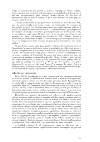 150
justiça, os positivistas buscam garantir, ao menos, a segurança nas relações jurídicas.
Como entendem que os direitos e deveres devem ser estabelecidos de forma clara e
aplicados homogeneamente pelos tribunais, buscam garantir um alto grau de
previsibilidade para as decisões jurídicas, o que é feito mediante um forte apego ao
conteúdo literal da norma.
Todavia, contrariamente ao que pensavam os positivistas do início do século XIX,
para ser compreendida, toda norma precisa ser interpretada. No processo de
interpretação, os valores do intérprete desenvolvem um papel importante, pois não é
possível um julgamento absolutamente neutro. A Constituição afirma que a propriedade
deve cumprir a sua função social. Mas o que é função social? Essa é uma questão aberta,
e provavelmente serão muito diferentes entre si as respostas que oferecerão um
socialista, um liberal, um católico, um membro da TFP (Tradição, Família e
Propriedade) ou um membro do MST. As nossas ideologias, os nossos preconceitos, as
nossas pré-compreensões: tudo isso entra em jogo quando interpretamos uma norma
jurídica.
O que devemos fazer, então, para garantir o máximo de objetividade possível?
Normalmente, a resposta positivista é ater-se ao único elemento objetivo na norma: o
seu texto. No positivismo, o conceito de norma jurídica praticamente se identifica com
o de lei e são desencorajadas interpretações extensivas e restritivas, interpretações que
envolvam a avaliação da legitimidade da norma (que para os positivistas deve ser
pressuposta) ou qualquer outra consideração sobre valores. Se não é possível garantir
uma ordem jurídica justa, ao menos que seja garantido um sistema jurídico claro, no
qual cada um conheça seus direitos e os deveres que deve cumprir e no qual o
julgamento de um processo não traga "surpresa" a qualquer das partes. Essa é a
ideologia jurídica dominante nos dias de hoje e, portanto, ainda é possível afirmar que,
no senso comum dos juristas, o positivismo é a teoria mais influente.
a) Positivismo e democracia
O séc. XIX foi marcado por um grande otimismo, por uma crença quase absoluta
no poder do homem de construir uma sociedade justa, a partir de uma organização
racional dos poderes políticos e de uma elaboração racional do direito. Teve grande eco
no século XIX a crença, inspirada nas idéias de Rousseau, que a melhor forma de
organização social era a democracia, na qual as leis deveriam refletir a vontade geral dos
cidadãos. Todavia, como a democracia direta era inviável, teve-se que reconhecer a
democracia representativa como a melhor forma possível, exigindo-se que esta fosse
organizada segundo um sistema de tripartição de poderes, como sugeria Montesquieu.
De acordo com o princípio da tripartição dos poderes, o poder legislativo deveria
elaborar as normas jurídicas, restando ao poder judiciário apenas o papel de aplicá-las
aos casos em que houvesse conflito. Entre os motivos que levam à adoção desse
modelo, havia uma grande reverência à figura do legislador, entendido como efetivo
representante do povo, aliada a uma profunda desconfiança em relação aos juízes, vistos
como elitistas e distanciados dos valores do homem comum. Dessa forma, não deve
causar espanto o fato de as democracias ocidentais terem criado uma série de
mecanismos voltados à proteção do poder dos legisladores e à limitação do poder dos
juízes. Entre esses mecanismos, podemos enquadrar a própria ideologia positivista, que
reforçava o papel passivo dos juízes perante o direito posto. Enquanto o jusnaturalismo
exigia uma postura ativa dos juízes, no sentido de que toda lei deveria ser avaliada
segundo os padrões do direito natural, o positivismo eliminou da teoria jurídica qualquer
possibilidade de o juiz avaliar a justiça ou a legitimidade das regras positivadas.
A finalidade originária de tal posicionamento parece ter sido evitar que o
conservadorismo dos juízes criasse empecilhos às inovações trazidas pelas leis, pois eles
 