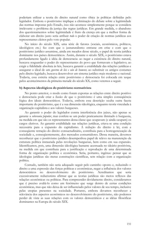 151
poderiam utilizar a teoria do direito natural como óbice às políticas definidas pelo
legislador. Embora o positivismo implique a eliminação do debate sobre a legitimidade
das normas impostas pelo Estado, isso não acontece simplesmente porque se considera
irrelevante o problema da justiça das regras jurídicas. Em grande medida, o abandono
dos questionamentos sobre legitimidade é fruto da crença em que a melhor forma de
elaborar um direito justo seria atribuir todo o poder de criação de normas jurídicas aos
representantes eleitos pelo voto popular.
No início do século XIX, uma série de fatores (sociais, econômicos, políticos,
ideológicos etc.) fez com que o jusnaturalismo entrasse em crise e com que o
positivismo jurídico assumisse, ainda em meados desse século, o papel de teoria jurídica
dominante nos países democráticos. Assim, durante o século XIX, o positivismo estava
profundamente ligado à idéia de democracia: ao negar a existência do direito natural,
buscava resguardar o poder do representantes do povo que formavam o legislativo; ao
exigir a fidelidade absoluta às leis, buscava garantir a estabilidade das relações jurídicas e
assegurar o ideal de um governo de leis e não de homens; ao substituir os antigos costumes
pelo direito legislado, buscava desenvolver um sistema jurídico mais moderno e racional.
Todavia, essa estreita relação entre positivismo e democracia foi colocada em xeque
pelos acontecimentos da primeira metade do século XX, como veremos a seguir.
b) Aspectos ideológicos do positivismo normativista
No ponto anterior, o modo como foram expostas as relações entre direito positivo
e democracia pode criar a ilusão de que o positivismo é uma simples conseqüência
lógica dos ideais democráticos. Todavia, embora essa descrição oculta outra faceta
importante do positivismo, que é a sua dimensão ideológica, enquanto teoria vinculada à
organização capitalista e aos valores burgueses.
Ao garantir o poder do legislador contra interferência dos juízes, não apenas se
garante a soberania popular, mas confere-se um poder praticamente ilimitado à burguesia,
na medida em que são os representantes dessa classe que ocupavam (e ainda ocupam) os
cargos eletivos. Ao garantir estabilidade nas relações jurídicas, criava-se uma condição
necessária para a expansão do capitalismo. A redução do direito à lei, com a
conseqüente retração do direito consuetudinário, contribuiu para a homogeneização da
sociedade e, conseqüentemente, dos mercados consumidores. Dessa maneira, devemos
reconhecer que o positivismo jurídico desempenhou papel de relevo na manutenção da
estrutura política instaurada pelas revoluções burguesas, bem como em sua expansão.
Identificamos, pois, uma dimensão ideológica bastante acentuada no ideário positivista,
na medida em que contribuiu para a justificação e reprodução de uma determinada
forma de organização política e econômica. Seria, portanto, ingênuo pensar que as
ideologias jurídicas são meras construções científicas, sem relação com a organização
política.
Contudo, também não seria adequado seguir pelo caminho oposto e, reduzindo o
direito a uma expressão das forças políticas e econômicas, negar a influência dos valores
democráticos no desenvolvimento do positivismo. Acreditamos que seria
excessivamente reducionista afirmar que as teorias jurídicas são meros reflexos das
relações econômicas ou políticas. Para compreender devidamente direito, consideramos
que é preciso avaliá-lo como um fenômeno que surge dentro de certas condições
econômicas, mas que não deixa de ser influenciado pelos valores de seu tempo, inclusive
pelas utopias presentes na sociedade. Portanto, embora devamos reconhecer a
relevância dos aspectos econômicos no desenvolvimento do positivismo, não podemos
perder de vista as suas relações com os valores democráticos e as idéias filosóficas
dominantes na Europa do século XIX.
 