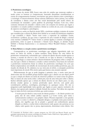 152
3. Positivismo sociológico
No correr do século XIX, houve uma série de estudos que tentavam explicar o
modo como os homens se comportavam, buscando determinar cientificamente as
causas do comportamento humano, movimento que gerou ciências como a psicologia e
a sociologia. O desenvolvimento dessas ciências influenciou vários juristas, nos sentido
de considerar o direito como um fato social determinado pelo modo efetivo de
constituição da sociedade e pelos padrões da psicologia humana. Com isso, várias
correntes deixaram de entender o direito como um conjunto de normas que regem a
sociedade e os estudos jurídicos tendiam a limitar-se à esfera do ser, com a investigação
de aspectos sociológicos e psicológicos.
Formou-se, assim, no final do século XIX, o positivismo sociológico: conjunto de teorias
que considera que a ciência do direito deve limitar-se ao estudo de fenômenos empíricos
e que considera o direito "muito mais como a expressão de realidades sociais,
econômicas e políticas, do que como a expressão de uma vontade de dirigir e orientar
essas mesmas realidades"375. Vários foram os juristas ligados à corrente sociológica do
positivismo, entre os quais se destacam o francês Léon Duguit, os alemães Eugen
Ehrlich e Herman Kantorowicz e os americanos Oliver Wendell Holmes e Roscoë
Pound.
4. Hans Kelsen e a reação contra o positivismo sociológico
Contrapondo-se ao positivismo sociológico que adquiria importância cada vez
maior no início do século, o jurista austríaco Hans Kelsen fez uma defesa do
positivismo normativista, sustentando que a ciência do direito deveria estudar apenas as
normas, o mundo do dever-ser e não o mundo do ser. Que se deixasse à sociologia, à
física, à psicologia e a outras ciências o desenvolvimento de pesquisas sobre o campo do
ser, mas que o direito se limitasse a estudar a esfera normativa. Essa busca de sustentar
o positivismo normativista frente às críticas do positivismo sociológico fez com que
Kelsen empreendesse um trabalho de reconstrução da teoria jurídica positivista, que, em
meados da década de 30, culminou na sua teoria pura do direito, a concepção positivista
mais importante do século XX, motivo pela qual merece uma atenção especial.
Diferentemente do que se pode imaginar à primeira vista, o nome teoria pura do
direito nome não foi escolhido porque Kelsen julgava que o direito era um objeto puro376
ou que a criação do direito era isenta de interesses políticos ou outras coisas do gênero.
Não se tratava de uma teoria sobre o direito puro, mas de uma teoria pura sobre o direito.
Kelsen defendia apenas que a ciência do direito deveria ter um objeto puro, ou seja,
deveria estudar apenas as normas positivadas (puro dever-ser), sem partir para
considerações políticas, sociológicas, psicológicas ou quaisquer outras. Ele não se
perguntava pela legitimidade (uma questão que fugiria ao puro aspecto normativo do
direito), mas apenas pela vigência (validade formal) das normas. Tais idéias são expostas
logo no início do livro teoria pura do direito, que assim começa:
A teoria pura do direito é uma teoria do direito positivo — do direito positivo em
geral, não de uma ordem jurídica especial. [...] Como teoria, quer única e
exclusivamente conhecer o seu próprio objeto. Procura responder a esta questão:
o que é e como é o direito? [...] Quando designa a si própria como pura teoria do
direito, isto significa que ela se propõe a garantir um conhecimento apenas
dirigido ao direito e excluir deste conhecimento tudo quanto não pertença ao seu
objeto, tudo quanto não se possa, rigorosamente, determinar como direito. Isto
375 Comentário de Perelman sobre o projeto proposto em 1911-1912 por Roscoë Pound, um dos
principais representantes da corrente sociológica nos Estados Unidos. PERELMAN, Lógica jurídica, p. 94.
376 No sentido de um objeto isento de carga valorativa.
 