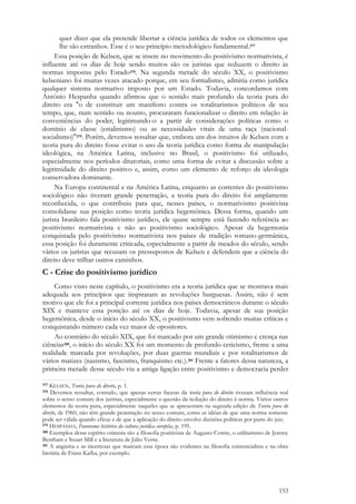 153
quer dizer que ela pretende libertar a ciência jurídica de todos os elementos que
lhe são estranhos. Esse é o seu princípio metodológico fundamental.377
Essa posição de Kelsen, que se insere no movimento do positivismo normativista, é
influente até os dias de hoje sendo muitos são os juristas que reduzem o direito às
normas impostas pelo Estado378. Na segunda metade do século XX, o positivismo
kelseniano foi muitas vezes atacado porque, em seu formalismo, admitia como jurídica
qualquer sistema normativo imposto por um Estado. Todavia, concordamos com
António Hespanha quando afirmou que o sentido mais profundo da teoria pura do
direito era "o de constituir um manifesto contra os totalitarismos políticos de seu
tempo, que, num sentido ou noutro, procuraram funcionalizar o direito em relação às
conveniências do poder, legitimando-o a partir de considerações políticas como o
domínio de classe (estalinismo) ou as necessidades vitais de uma raça (nacional-
socialismo)"379. Porém, devemos ressaltar que, embora um dos intuitos de Kelsen com a
teoria pura do direito fosse evitar o uso da teoria jurídica como forma de manipulação
ideológica, na América Latina, inclusive no Brasil, o positivismo foi utilizado,
especialmente nos períodos ditatoriais, como uma forma de evitar a discussão sobre a
legitimidade do direito positivo e, assim, como um elemento de reforço da ideologia
conservadora dominante.
Na Europa continental e na América Latina, enquanto as correntes do positivismo
sociológico não tiveram grande penetração, a teoria pura do direito foi amplamente
reconhecida, o que contribuiu para que, nesses países, o normativismo positivista
consolidasse sua posição como teoria jurídica hegemônica. Dessa forma, quando um
jurista brasileiro fala positivismo jurídico, ele quase sempre está fazendo referência ao
positivismo normativista e não ao positivismo sociológico. Apesar da hegemonia
conquistada pelo positivismo normativista nos países de tradição romano-germânica,
essa posição foi duramente criticada, especialmente a partir de meados do século, sendo
vários os juristas que recusam os pressupostos de Kelsen e defendem que a ciência do
direito deve trilhar outros caminhos.
C - Crise do positivismo jurídico
Como visto neste capítulo, o positivismo era a teoria jurídica que se mostrava mais
adequada aos princípios que inspiraram as revoluções burguesas. Assim, não é sem
motivo que ele foi a principal corrente jurídica nos países democráticos durante o século
XIX e manteve essa posição até os dias de hoje. Todavia, apesar de sua posição
hegemônica, desde o início do século XX, o positivismo vem sofrendo muitas críticas e
conquistando número cada vez maior de opositores.
Ao contrário do século XIX, que foi marcado por um grande otimismo e crença nas
ciências380, o início do século XX foi um momento de profundo ceticismo, frente a uma
realidade marcada por revoluções, por duas guerras mundiais e por totalitarismos de
vários matizes (nazismo, fascismo, franquismo etc.).381 Frente a fatores dessa natureza, a
primeira metade desse século viu a antiga ligação entre positivismo e democracia perder
377 KELSEN, Teoria pura do direito, p. 1.
378 Devemos ressaltar, contudo, que apenas certas facetas da teoria pura do direito tiveram influência real
sobre o senso comum dos juristas, especialmente a questão da redução do direito à norma. Vários outros
elementos da teoria pura, especialmente naqueles que se apresentam na segunda edição da Teoria pura do
direito, de 1960, não têm grande penetração no senso comum, como as idéias de que uma norma somente
pode ser válida quando eficaz e de que a aplicação do direito envolve decisões políticas por parte do juiz.
379 HESPANHA, Panorama histórico da cultura jurídica européia, p. 195.
380 Exemplos desse espírito otimista são a filosofia positivista de Augusto Comte, o utilitarismo de Jeremy
Bentham e Stuart Mill e a literatura de Júlio Verne.
381 A angústia e as incertezas que marcam essa época são evidentes na filosofia existencialista e na obra
literária de Franz Kafka, por exemplo.
 