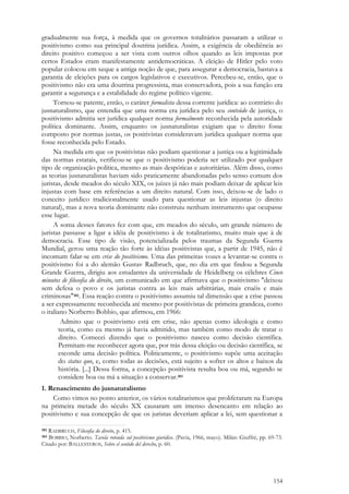 154
gradualmente sua força, à medida que os governos totalitários passaram a utilizar o
positivismo como sua principal doutrina jurídica. Assim, a exigência de obediência ao
direito positivo começou a ser vista com outros olhos quando as leis impostas por
certos Estados eram manifestamente antidemocráticas. A eleição de Hitler pelo voto
popular colocou em xeque a antiga noção de que, para assegurar a democracia, bastava a
garantia de eleições para os cargos legislativos e executivos. Percebeu-se, então, que o
positivismo não era uma doutrina progressista, mas conservadora, pois a sua função era
garantir a segurança e a estabilidade do regime político vigente.
Tornou-se patente, então, o caráter formalista dessa corrente jurídica: ao contrário do
jusnaturalismo, que entendia que uma norma era jurídica pelo seu conteúdo de justiça, o
positivismo admitia ser jurídica qualquer norma formalmente reconhecida pela autoridade
política dominante. Assim, enquanto os jusnaturalistas exigiam que o direito fosse
composto por normas justas, os positivistas consideravam jurídica qualquer norma que
fosse reconhecida pelo Estado.
Na medida em que os positivistas não podiam questionar a justiça ou a legitimidade
das normas estatais, verificou-se que o positivismo poderia ser utilizado por qualquer
tipo de organização política, mesmo as mais despóticas e autoritárias. Além disso, como
as teorias jusnaturalistas haviam sido praticamente abandonadas pelo senso comum dos
juristas, desde meados do século XIX, os juízes já não mais podiam deixar de aplicar leis
injustas com base em referências a um direito natural. Com isso, deixou-se de lado o
conceito jurídico tradicionalmente usado para questionar as leis injustas (o direito
natural), mas a nova teoria dominante não construiu nenhum instrumento que ocupasse
esse lugar.
A soma desses fatores fez com que, em meados do século, um grande número de
juristas passasse a ligar a idéia de positivismo à de totalitarismo, muito mais que à de
democracia. Esse tipo de visão, potencializada pelos traumas da Segunda Guerra
Mundial, gerou uma reação tão forte às idéias positivistas que, a partir de 1945, não é
incomum falar-se em crise do positivismo. Uma das primeiras vozes a levantar-se contra o
positivismo foi a do alemão Gustav Radbruch, que, no dia em que findou a Segunda
Grande Guerra, dirigiu aos estudantes da universidade de Heidelberg os célebres Cinco
minutos de filosofia do direito, um comunicado em que afirmava que o positivismo "deixou
sem defesa o povo e os juristas contra as leis mais arbitrárias, mais cruéis e mais
criminosas"382. Essa reação contra o positivismo assumiu tal dimensão que a crise passou
a ser expressamente reconhecida até mesmo por positivistas de primeira grandeza, como
o italiano Norberto Bobbio, que afirmou, em 1966:
Admito que o positivismo está em crise, não apenas como ideologia e como
teoria, como eu mesmo já havia admitido, mas também como modo de tratar o
direito. Comecei dizendo que o positivismo nasceu como decisão científica.
Permitam-me reconhecer agora que, por trás dessa eleição ou decisão científica, se
esconde uma decisão política. Politicamente, o positivismo supõe uma aceitação
do status quo, e, como todas as decisões, está sujeito a sofrer os altos e baixos da
história. [...] Dessa forma, a concepção positivista resulta boa ou má, segundo se
considere boa ou má a situação a conservar.383
1. Renascimento do jusnaturalismo
Como vimos no ponto anterior, os vários totalitarismos que proliferaram na Europa
na primeira metade do século XX causaram um imenso desencanto em relação ao
positivismo e sua concepção de que os juristas deveriam aplicar a lei, sem questionar a
382 RADBRUCH, Filosofia do direito, p. 415.
383 BOBBIO, Norberto. Tavola rotonda sul positivismo giuridico. (Pavía, 1966, mayo). Milán: Giuffrè, pp. 69-73.
Citado por: BALLESTEROS, Sobre el sentido del derecho, p. 60.
 