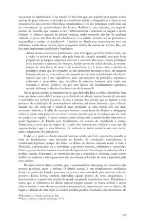 155
sua justiça ou legitimidade. Essa reação foi tão forte que, no segundo pós-guerra, vários
juristas de peso voltaram a defender o naturalismo jurídico, chegando-se a falar em um
renascimento das correntes filosóficas jusnaturalistas. Um dos principais positivistas que
se converteram ao jusnaturalismo foi Gustav Radbruch, que escreveu, no segundo
minuto de filosofia, que quando as leis "arbitrariamente concedem ou negam a certos
homens os direitos naturais da pessoa humana, então carecerão tais leis de qualquer
validade, o povo não lhes deverá obediência, e os juristas deverão ser os primeiros a
recusar-lhes o caráter de jurídicas.384 Também no Brasil esse renascimento teve sua
influência, sendo dessa mesma época o seguinte trecho, de autoria de Vicente Ráo, um
dos mais importantes jusfilósofos brasileiros:
Acima dessas concepções particulares, uma concepção geral do direito existe, que
a todos os povos se impõe, não pela força da coerção material, mas pela força
própria dos princípios supremos universais e necessários dos quais resulta, princípios
estes inerentes à natureza do homem, havido como ser social dotado, ao mesmo
tempo, de vida física, de razão e de consciência. [...] A razão extrai e declara os
princípios gerais que do concurso de tais elementos resultam e, pois, da natureza
humana decorrem; mas, nesta e não naquela se encontra o fundamento do direito
natural, que não é um superdireito, mas: um conjunto de princípios supremos,
universais e necessários, que, extraídos da natureza humana pela razão, ora
inspiram o direito positivo, ora por este direito são imediatamente aplicados,
quando definem os direitos fundamentais do homem.385
Nessa época, porém, contrariamente ao que defendia Ráo, a crítica historicista fazia
com que fosse muito difícil aceitar a existência de um direito natural imutável, universal
e necessário nos moldes clássicos. Assim, a maioria dos juristas que se ligaram a esse
processo de reabilitação do jusnaturalismo admitiam, tal como Stammler, que o direito
natural não era universal e imutável, mas particular de uma cultura em um dado
momento histórico. A idéia de natureza humana como fonte de direitos e obrigações
estava (e ainda está) presente no senso comum, mesmo que se reconheça que ela varia
no tempo e no espaço. O senso comum ainda está pronto a aceitar limites impostos ao
poder legislativo do Estado com fundamento em valores de moralidade e justiça.
Entretanto, é certo que os órgãos do Estado não reconhecem validade a esse tipo de
argumentação e que os seus tribunais não utilizam o direito natural como um critério
para o julgamento dos processos.
Todavia, o apelo ao direito natural continua sendo um forte argumento quando se
trata de fundamentar uma oposição ao Estado. As revoluções normalmente se
consideram legítimas porque são feitas na defesa de direitos naturais como a vida, a
liberdade, a propriedade ou a resistência a governos injustos, arbitrários e opressores.
Esses argumentos funcionam como fonte de legitimidade dos ataques à ordem jurídica e
política vigente. Entretanto, no momento em que a revolução é vitoriosa, outra ordem
jurídica se implanta e tais argumentos são novamente colocados de lado e rejeitados pela
nova ordem.
Devemos deixar claro, contudo, que o jusnaturalismo não prega um abandono das
normas positivas, antes o reforça. O direito natural é um complemento: estabelece
limites ao poder do Estado, mas sem contestar a sua autoridade para instituir o direito
positivo. Dessa forma, embora defendam alguns pontos de vista antagônicos, o
jusnaturalista e o positivista estarão de acordo na grande maioria dos casos. Percebemos,
assim, que as referências ao direito natural surgem quando se busca atribuir a certos
valores sociais o status de norma jurídica suprapositiva, normalmente com o objetivo de
negar a validade de uma regra ou ordem jurídica positiva. Contudo, esse movimento de
384 RADBRUCH, Filosofia do direito, p. 416.
385 RÁO, O direito e a vida dos direitos, pp. 74-75.
 