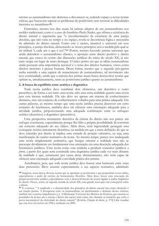 156
retorno ao jusnaturalismo não demorou a desvanecer-se, cedendo espaço a novas teorias
críticas, que buscavam superar os problemas do positivismo sem retornar às dificuldades
inerentes ao naturalismo386.
Entretanto, mesmo nos dias atuais há juristas adeptos de um jusnaturalismo nos
moldes tradicionais, como é o caso do brasileiro Paulo Nader, que afirma a existência do
direito natural e argumenta que "o reconhecimento da existência de uma justiça
absoluta, que não varia no tempo e no espaço, revela-se decorrência lógica e necessária
da admissão do direito natural. Como este é eterno, imutável e universal em seus
princípios, a justiça absoluta, alimentando-se nesses princípios será a medida pela qual se
irá atribuir 'a cada um o que é seu'."387 Porém, mesmo havendo juristas nacionais que
ainda defendem o jusnaturalismo clássico, a oposição entre direito positivo e direito
natural, que estava no centro das discussões jurídicas do início do século XX, já não
mais ocupa um lugar de tanto destaque. O único ponto em que as idéias jusnaturalistas
ainda possuem uma importância razoável é o tema dos direitos humanos, vistos como
direitos inerentes à pessoa humana. Dessa forma, mesmo que o segundo pós-guerra
tenha assistido a uma espécie de renascimento do jusnaturalismo, tal movimento não
teve continuidade, sendo que a maioria dos juristas atuais busca desenvolver teorias que
opõem-se, simultaneamente, tanto ao positivismo jurídico quanto ao jusnaturalismo.
2. A busca do equilíbrio entre zetética e dogmática
Toda teoria jurídica deve combinar dois elementos, um descritivo e outro
prescritivo, de forma a ser tanto uma teoria sobre uma certa realidade quanto uma teoria
para essa mesma realidade. Ela não deve ser apenas um sistema de conhecimentos
abstratos, mas um conjunto de conhecimentos voltados para uma prática adequada. Em
outras palavras, ao mesmo tempo que uma teoria jurídica precisa descrever um certo
conjunto de fenômenos, também deve ela oferecer uma orientação adequada para a
atividade jurídica, proporcionando uma adequada combinação entre os enfoques
zetético (descritivo) e dogmático (prescritivo).
Uma perspectiva meramente descritiva da ciência do direito não nos parece um
enfoque consistente, especialmente porque lhe falta a própria possibilidade de construir
um conceito adequado do seu objeto. Além disso, seria ingenuidade perseguir uma
concepção teórica unicamente descritiva, na medida em que a mera definição do que se
deve entender por direito já implica uma tomada de posição valorativa, ou seja, uma
manifestação do caráter normativo da teoria. Ao mesmo tempo, parece-nos inadequada
uma teoria simplesmente normativa, que busque orientar a realidade mas não se
preocupe devidamente em fundamentar essa orientação em uma descrição adequada dos
fenômenos jurídicos. Uma teoria como essa tenderia a produzir conceitos jurídicos a
priori, a partir dos quais seria construída uma dogmática jurídica cada vez mais distante
da realidade e que, justamente por causa desse distanciamento, não seria capaz de
oferecer uma orientação adequada à atividade prática dos juristas.
Acreditamos, pois, que toda teoria jurídica deve buscar uma harmonia entre essas
duas pretensões. Deve assumir expressamente o seu aspecto normativo, admitindo
386 Surgiram, nessa época, diversas teorias que se opunham ao positivismo e que propunham novas saídas,
especialmente a partir da retórica da hermenêutica filosófica. Além disso, houve uma renovação do
próprio positivismo jurídico, especialmente com o desenvolvimento de teorias ligadas à análise lingüística
do direito. Houve, assim, na segunda metade do século XX, uma grande renovação nas concepções sobre
o direito.
387 E continua: " A amplitude e a abstratividade dos princípios do direito natural não criam obstáculo à
sua função prática. A divergência entre os jusnaturalistas, na discriminação e dedução desses critérios,
também não constitui impedimento [...]. A Declaração Universal dos Direitos do Homem, que encarna os
postulados da lei mais alta e orienta o direito das nações mais cultas, não obstante as restrições que sofre, é
prova incontestável da efetividade do direito natural." [NADER, Filosofia do direito, p. 172] Cabe ressaltar
que esse livro foi revisto em 1996 e reeditado em 2000.
 