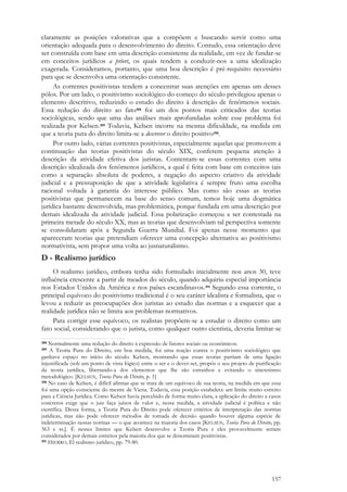 157
claramente as posições valorativas que a compõem e buscando servir como uma
orientação adequada para o desenvolvimento do direito. Contudo, essa orientação deve
ser construída com base em uma descrição consistente da realidade, em vez de fundar-se
em conceitos jurídicos a priori, os quais tendem a conduzir-nos a uma idealização
exagerada. Consideramos, portanto, que uma boa descrição é pré-requisito necessário
para que se desenvolva uma orientação consistente.
As correntes positivistas tendem a concentrar suas atenções em apenas um desses
pólos. Por um lado, o positivismo sociológico do começo do século privilegiou apenas o
elemento descritivo, reduzindo o estudo do direito à descrição de fenômenos sociais.
Essa redução do direito ao fato388 foi um dos pontos mais criticados das teorias
sociológicas, sendo que uma das análises mais aprofundadas sobre esse problema foi
realizada por Kelsen.389 Todavia, Kelsen incorre na mesma dificuldade, na medida em
que a teoria pura do direito limita-se a descrever o direito positivo390.
Por outro lado, várias correntes positivistas, especialmente aquelas que promovem a
continuação das teorias positivistas do século XIX, conferem pequena atenção à
descrição da atividade efetiva dos juristas. Contentam-se essas correntes com uma
descrição idealizada dos fenômenos jurídicos, a qual é feita com base em conceitos tais
como a separação absoluta de poderes, a negação do aspecto criativo da atividade
judicial e a pressuposição de que a atividade legislativa é sempre fruto uma escolha
racional voltada à garantia do interesse público. Mas como são essas as teorias
positivistas que permanecem na base do senso comum, temos hoje uma dogmática
jurídica bastante desenvolvida, mas problemática, porque fundada em uma descrição por
demais idealizada da atividade judicial. Essa polarização começou a ser contestada na
primeira metade do século XX, mas as teorias que desenvolviam tal perspectiva somente
se consolidaram após a Segunda Guerra Mundial. Foi apenas nesse momento que
apareceram teorias que pretendiam oferecer uma concepção alternativa ao positivismo
normativista, sem propor uma volta ao jusnaturalismo.
D - Realismo jurídico
O realismo jurídico, embora tenha sido formulado inicialmente nos anos 30, teve
influência crescente a partir de meados do século, quando adquiriu especial importância
nos Estados Unidos da América e nos países escandinavos.391 Segundo essa corrente, o
principal equívoco do positivismo tradicional é o seu caráter idealista e formalista, que o
levou a reduzir as preocupações dos juristas ao estudo das normas e a esquecer que a
realidade jurídica não se limita aos problemas normativos.
Para corrigir esse equívoco, os realistas propõem-se a estudar o direito como um
fato social, considerando que o jurista, como qualquer outro cientista, deveria limitar-se
388 Normalmente uma redução do direito à expressão de fatores sociais ou econômicos.
389 A Teoria Pura do Direito, em boa medida, foi uma reação contra o positivismo sociológico que
ganhava espaço no início do século. Kelsen, mostrando que essas teorias partiam de uma ligação
injustificada (sob um ponto de vista lógico) entre o ser e o dever-ser, propôs o seu projeto de purificação
da teoria jurídica, libertando-a dos elementos que lhe são estranhos e evitando o sincretismo
metodológico. [KELSEN, Teoria Pura do Direito, p. 1]
390 No caso de Kelsen, é difícil afirmar que se trata de um equívoco de sua teoria, na medida em que essa
foi uma opção consciente do mestre de Viena. Todavia, essa posição estabelece um limite muito estreito
para a Ciência Jurídica. Como Kelsen havia percebido de forma muito clara, a aplicação do direito a casos
concretos exige que o juiz faça juízos de valor e, nessa medida, a atividade judicial é política e não
científica. Dessa forma, a Teoria Pura do Direito pode oferecer critérios de interpretação das normas
jurídicas, mas não pode oferecer métodos de tomada de decisão quando houver alguma espécie de
indeterminação nessas normas — o que acontece na maioria dos casos [KELSEN, Teoria Pura do Direito, pp.
363 e ss.]. É nesses limites que Kelsen desenvolve a Teoria Pura e eles provavelmente seriam
considerados por demais estreitos pela maioria dos que se denominam positivistas.
391 HIERRO, El realismo jurídico, pp. 79-80.
 