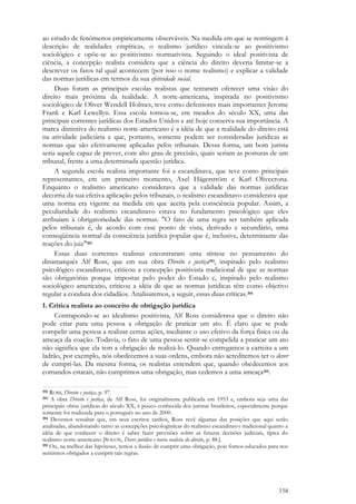 158
ao estudo de fenômenos empiricamente observáveis. Na medida em que se restringem à
descrição de realidades empíricas, o realismo jurídico vincula-se ao positivismo
sociológico e opõe-se ao positivismo normativista. Seguindo o ideal positivista de
ciência, a concepção realista considera que a ciência do direito deveria limitar-se a
descrever os fatos tal qual acontecem (por isso o nome realismo) e explicar a validade
das normas jurídicas em termos da sua efetividade social.
Duas foram as principais escolas realistas que tentaram oferecer uma visão do
direito mais próxima da realidade. A norte-americana, inspirada no positivismo
sociológico de Oliver Wendell Holmes, teve como defensores mais importantes Jerome
Frank e Karl Lewellyn. Essa escola tornou-se, em meados do século XX, uma das
principais correntes jurídicas dos Estados Unidos e até hoje conserva sua importância. A
marca distintiva do realismo norte-americano é a idéia de que a realidade do direito está
na atividade judiciária e que, portanto, somente podem ser consideradas jurídicas as
normas que são efetivamente aplicadas pelos tribunais. Dessa forma, um bom jurista
seria aquele capaz de prever, com alto grau de precisão, quais seriam as posturas de um
tribunal, frente a uma determinada questão jurídica.
A segunda escola realista importante foi a escandinava, que teve como principais
representantes, em um primeiro momento, Axel Hägerström e Karl Olivecrona.
Enquanto o realismo americano considerava que a validade das normas jurídicas
decorria da sua efetiva aplicação pelos tribunais, o realismo escandinavo considerava que
uma norma era vigente na medida em que aceita pela consciência popular. Assim, a
peculiaridade do realismo escandinavo estava no fundamento psicológico que eles
atribuíam à obrigatoriedade das normas. "O fato de uma regra ser também aplicada
pelos tribunais é, de acordo com esse ponto de vista, derivado e secundário, uma
conseqüência normal da consciência jurídica popular que é, inclusive, determinante das
reações do juiz"392
Essas duas correntes realistas encontraram uma síntese no pensamento do
dinamarquês Alf Ross, que em sua obra Direito e justiça393, inspirado pelo realismo
psicológico escandinavo, criticou a concepção positivista tradicional de que as normas
são obrigatórias porque impostas pelo poder do Estado e, inspirado pelo realismo
sociológico americano, criticou a idéia de que as normas jurídicas têm como objetivo
regular a conduta dos cidadãos. Analisaremos, a seguir, essas duas críticas.394
1. Crítica realista ao conceito de obrigação jurídica
Contrapondo-se ao idealismo positivista, Alf Ross considerava que o direito não
pode criar para uma pessoa a obrigação de praticar um ato. É claro que se pode
compelir uma pessoa a realizar certas ações, mediante o uso efetivo da força física ou da
ameaça da coação. Todavia, o fato de uma pessoa sentir-se compelida a praticar um ato
não significa que ela tem a obrigação de realizá-lo. Quando entregamos a carteira a um
ladrão, por exemplo, nós obedecemos a suas ordens, embora não acreditemos ter o dever
de cumpri-las. Da mesma forma, os realistas entendem que, quando obedecemos aos
comandos estatais, não cumprimos uma obrigação, mas cedemos a uma ameaça395.
392 ROSS, Direito e justiça, p. 97.
393 A obra Direito e justiça, de Alf Ross, foi originalmente publicada em 1953 e, embora seja uma das
principais obras jurídicas do século XX, é pouco conhecida dos juristas brasileiros, especialmente porque
somente foi traduzida para o português no ano de 2000.
394 Devemos ressaltar que, em seus escritos tardios, Ross revê algumas das posições que aqui serão
analisadas, abandonando tanto as concepções psicologísticas do realismo escandinavo tradicional quanto a
idéia de que conhecer o direito é saber fazer previsões sobre as futuras decisões judiciais, típica do
realismo norte-americano [SOLON, Dever jurídico e teoria realista do direito, p. 88.].
395 Ou, na melhor das hipóteses, temos a ilusão de cumprir uma obrigação, pois fomos educados para nos
sentirmos obrigados a cumprir tais regras.
 