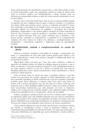 16
desses temas pressupõe um entendimento razoável sobre o outro. Dessa forma, a noção
de círculo hermenêutico ganha uma importância especial no campo do direito, pois,
como os conceitos jurídicos são interdependentes, o direito somente pode ser
devidamente compreendido mediante a união dos vários conceitos particulares em um
contexto global.
Portanto, deve-se descartar desde logo a idéia de que os conceitos jurídicos podem
ser dispostos em uma "seqüência linear na qual as noções se sucedam e se encadeiem,
sem jamais colidir, para conduzir, pouco a pouco, a conclusões necessárias"15. Assim,
fica evidenciada a necessidade de um trabalho criativo por parte de todos aqueles que
pretendam adquirir um conhecimento de qualidade: a recondução dos conceitos
particulares e fragmentários a um contexto global é resultado do esforço individual de
cada um. Nesse processo, o papel do professor é secundário, embora sua orientação
possa ter alguma relevância. Com isso, aqueles estudantes que se limitarem a uma
postura passiva, recebendo os conhecimentos e guardando-os em compartimentos
estanques, não serão capazes de realizar essa operação e, conseqüentemente, não
ultrapassarão o conhecimento superficial e fragmentário típico da aprendizagem
mecânica.
D - Multiplicidade, unidade e complementaridade no estudo do
direito
Embora já tenhamos ressaltado a necessidade de conjugar o conhecimento das
partes e o conhecimento do todo, falta ainda explorar alguns pontos ligados a essa
temática, especialmente o modo como podemos enquadrar o multifacetado direito em
uma perspectiva unitária.
Miguel Reale afirma com razão que "como fato social e histórico, o direito se
apresenta sob múltiplas formas, em função de múltiplos campos de interesse, o que se
reflete em distintas e renovadas estruturas normativas"16. Essa multiplicidade mostra-se
em vários aspectos, inclusive no fato de o direito ser formado por uma soma de
disciplinas particulares, como o direito constitucional, o direito administrativo, o direito
comercial, o direito penal etc.
Cada um desses ramos do direito tem regras e princípios próprios, o que lhes
confere certa autonomia. Por exemplo, enquanto no direito administrativo tudo o que
não é permitido é proibido, no direito comercial tudo o que não é proibido é permitido.
Contudo, apesar dessas diferenças, se tratamos todos esses ramos como partes do
mesmo todo é porque pressupomos que eles têm algo em comum, sendo que essa
interseção entre as várias disciplinas jurídicas formaria o núcleo do conceito de direito.
Essas características fundamentais, que estão presentes em todos os fenômenos
jurídicos, são os elementos que conferem unidade a toda experiência jurídica. Portanto,
conhecer tais qualidades leva-nos a compreender o direito em sua unidade.
Todavia, a perspectiva unitária do direito não nos leva a conhecer todos os aspectos
da experiência jurídica, pois cada disciplina particular tem uma série de características
que lhe são peculiares. Por exemplo, um especialista em direito civil muitas vezes terá
grandes dificuldades para compreender devidamente um problema constitucional, pois
há nesses dois campos vários princípios muito diversos e até mesmo contraditórios.
Assim, é preciso adquirir uma visão do direito que harmonize a perspectiva unitária,
que envolve as características comuns a todos os fenômenos jurídicos, com o
conhecimento das peculiaridades de cada área do direito. Um sujeito que tenha apenas a
visão geral, dificilmente terá capacidade para operar devidamente a técnica jurídica, a
15 CAILLOSSE, Introduire au droit, p. 7.
16 REALE, Lições preliminares de direito, p. 3.
 