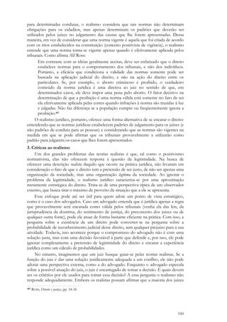 160
para determinadas condutas, o realismo considera que tais normas não determinam
obrigações para os cidadãos, mas apenas determinam os padrões que deverão ser
utilizados pelos juízes no julgamento das causas que lhe forem apresentadas. Dessa
maneira, em vez de considerar que uma norma vigente é aquela que foi criada de acordo
com os ritos estabelecidos na constituição (conceito positivista de vigência), o realismo
entende que uma norma torna-se vigente apenas quando é efetivamente aplicada pelos
tribunais. Como afirma Alf Ross:
Em contraste com as idéias geralmente aceitas, deve ser enfatizado que o direito
estabelece normas para o comportamento dos tribunais, e não dos indivíduos.
Portanto, a eficácia que condiciona a validade das normas somente pode ser
buscada na aplicação judicial do direito, e não na ação do direito entre os
particulares. Se, por exemplo, o aborto criminoso é proibido, o verdadeiro
conteúdo da norma jurídica é uma diretiva ao juiz no sentido de que, em
determinados casos, ele deve impor uma pena pelo aborto. O fator decisivo na
determinação de que a proibição é uma norma válida está somente no fato de ser
ela efetivamente aplicada pelas cortes quando infrações à norma são trazidas à luz
e julgadas. Não faz diferença se a população cumpre ou freqüentemente ignora a
proibição.397
O realismo jurídico, portanto, oferece uma forma alternativa de se encarar o direito:
entendendo que as normas jurídicas estabelecem padrões de julgamento para os juízes (e
não padrões de conduta para as pessoas) e considerando que as normas são vigentes na
medida em que se pode afirmar que os tribunais provavelmente a utilizarão como
padrão para julgarem os casos que lhes forem apresentados.
3. Críticas ao realismo
Um dos grandes problemas das teorias realistas é que, tal como o positivismo
normativista, elas não oferecem resposta à questão da legitimidade. Na busca de
oferecer uma descrição realista daquilo que ocorre na prática jurídica, não levaram em
consideração o fato de que o direito tem a pretensão de ser justo, de não ser apenas uma
organização da sociedade, mas uma organização legítima da sociedade. Ao ignorar o
problema da legitimidade, o realismo jurídico caracteriza-se por uma aproximação
meramente estratégica do direito. Trata-se de uma perspectiva típica de um observador
externo, que busca tirar o máximo de proveito da situação que a ele se apresenta.
Esse enfoque pode até ser útil para quem adote um ponto de vista estratégico,
como é o caso dos advogados. Caso um advogado entenda que é jurídica apenas a regra
que provavelmente será encarada como válida pelos tribunais (venha ela das leis, da
jurisprudência da doutrina, do sentimento de justiça, do preconceito dos juízes ou de
qualquer outra fonte), pode ele atuar de forma bastante eficiente na prática. Com isso, a
pergunta sobre a existência de um direito pode converter-se na pergunta sobre a
probabilidade de reconhecimento judicial desse direito, sem qualquer prejuízo para a sua
atividade. Todavia, isso acontece porque o compromisso do advogado não é com uma
solução justa, mas com uma decisão favorável à parte que defende e, por isso, ele pode
ignorar completamente a pretensão de legitimidade do direito e encarar a experiência
jurídica como um cálculo de probabilidades.
No entanto, imaginemos que um juiz busque guiar-se pelas teorias realistas. Se a
função do juiz é dar uma solução juridicamente adequada a um conflito, ele não pode
adotar uma perspectiva externa, como a do advogado. Enquanto o advogado especula
sobre a possível atuação do juiz, o juiz é encarregado de tomar a decisão. E quais devem
ser os critérios por ele usados para tomar essa decisão? A essa pergunta o realismo não
responde adequadamente. Embora os realistas possam afirmar que a maioria dos juízes
397 ROSS, Direito e justiça, pp. 34-36
 