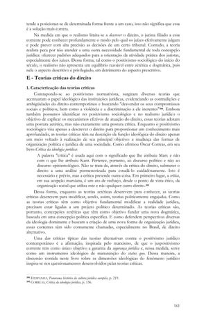 161
tende a posicionar-se de determinada forma frente a um caso, isso não significa que essa
é a solução mais correta.
Na medida em que o realismo limita-se a descrever o direito, o jurista filiado a essa
corrente pode conhecer profundamente o modo pelo qual os juízes efetivamente julgam
e pode prever com alta precisão as decisões de um certo tribunal. Contudo, a teoria
realista peca por não atender a uma outra necessidade fundamental de toda concepção
jurídica: oferecer padrões adequados para a orientação da atividade prática dos juristas,
especialmente dos juízes. Dessa forma, tal como o positivismo sociológico do início do
século, o realismo não apresenta um equilíbrio razoável entre zetética e dogmática, pois
nele o aspecto descritivo é privilegiado, em detrimento do aspecto prescritivo.
E - Teorias críticas do direito
1. Caracterização das teorias críticas
Contrapondo-se ao positivismo normativista, surgiram diversas teorias que
acentuaram o papel ideológico das instituições jurídicas, evidenciando as contradições e
ambigüidades do direito contemporâneo e buscando "desvendar os seus compromissos
sociais e políticos, bem como a violência e a discriminação a ele inerentes"398. Embora
também possamos identificar no positivismo sociológico e no realismo jurídico o
objetivo de explicar os mecanismos efetivos de atuação do direito, essas teorias adotam
uma postura zetética, mas não exatamente uma postura crítica. Enquanto o positivismo
sociológico visa apenas a descrever o direito para proporcionar um conhecimento mais
aprofundado, as teorias críticas têm na descrição da função ideológica do direito apenas
um meio voltado à realização de seu principal objetivo: a mudança das formas de
organização política e jurídica de uma sociedade. Como afirmou Óscar Correas, em seu
livro Crítica da ideologia jurídica:
A palavra "crítica" é usada aqui com o significado que lhe atribuiu Marx e não
com o que lhe atribuiu Kant. Pertence, portanto, ao discurso político e não ao
discurso epistemológico. Não se trata de, através da crítica do direito, submeter o
direito a uma análise pormenorizada para estudá-lo cuidadosamente. Isto é
necessário e prévio, mas a crítica pretende outra coisa. Em primeiro lugar, a crítica,
em sua acepção marxiana, é um ato de rechaço, desde o ponto de vista ético, da
organização social que utiliza este e não qualquer outro direito.399
Dessa forma, enquanto as teorias zetéticas descrevem para conhecer, as teorias
críticas descrevem para modificar, sendo, assim, teorias politicamente engajadas. Como
as teorias críticas têm como objetivo fundamental modificar a realidade jurídica,
precisam estar ligadas a um projeto político determinado. As teorias críticas são,
portanto, concepções zetéticas que têm como objetivo fundar uma nova dogmática,
baseada em uma concepção política específica. E como defendem perspectivas diversas
da ideologia dominante e buscam a criação de uma nova forma de organização jurídica,
essas correntes têm sido comumente chamadas, especialmente no Brasil, de direito
alternativo.
Uma das críticas típicas das teorias alternativas contra o positivismo jurídico
contemporâneo é a afirmação, inspirada pelo marxismo, de que o juspositivismo
corrente tem como único objetivo a garantia da segurança jurídica e, nessa medida, serve
como um instrumento ideológico de manutenção do status quo. Dessa maneira, a
discussão contida neste livro sobre as dimensões ideológicas do fenômeno jurídico
inspira-se nos questionamentos desenvolvidos pelas teorias críticas.
398 HESPANHA, Panorama histórico da cultura jurídica européia, p. 219.
399 CORREAS, Crítica da ideologia jurídica, p. 136.
 