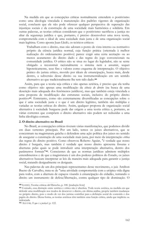 162
Na medida em que as concepções críticas normalmente entendem o positivismo
como uma ideologia vinculada à manutenção dos padrões vigentes de organização
social, concluem que ele não pode oferecer qualquer perspectiva de superação das
injustiças sociais e da construção de uma sociedade mais harmônica e solidária. Em
outras palavras, as teorias críticas consideram que o positivismo sacrificou a justiça no
altar da segurança jurídica e que, portanto, é preciso desenvolver uma nova teoria,
comprometida com o ideal de uma sociedade mais justa e de uma organização social
mais legítima. Como aponta Juan Lledó, os teóricos críticos:
Trabalham com o direito, mas não adotam o ponto de vista interno ou normativo
próprio da ciência jurídica normal, cuja função prática (orientada à melhor
realização do ordenamento positivo) parece exigir uma certa aceitação ou ao
menos acatamento do direito dado e das regras do jogo convencionais na
comunidade jurídica. O crítico não se situa no lugar do legislador, não se sente
obrigado a reconstruir racionalmente o sistema nem a assumir, sequer
hipoteticamente, seus fins e valores como esquema de interpretação. O objetivo
prático do jurista crítico, movido por ideais de emancipação, busca mais, desde
dentro, a subversão desse direito ou sua instrumentalização em um sentido
alternativo ao que tradicionalmente lhe tem sido dado.400
Assim, para que a teoria seja crítica e não apenas zetética, é preciso que ela tenha
como objetivo não apenas uma modificação da ciência do direito (na busca de uma
descrição mais adequada dos fenômenos jurídicos), mas que também esteja vinculada a
uma proposta de modificação das estruturas sociais, inclusive do próprio direito
positivo401. Entretanto, como são extremamente diversificadas as concepções sobre o
que é uma sociedade justa e o que é um direito legítimo, também são múltiplas e
variadas as teorias críticas do direito. Assim, qualquer proposta de organização social
alternativa à sociedade burguesa pode dar origem a uma teoria crítica e, portanto, as
várias correntes que compõem o direito alternativo não podem ser reduzidas a uma
linha ideológica comum.
2. O direito alternativo no Brasil
No Brasil, as concepções críticas tiveram várias manifestações, que podemos dividir
em duas vertentes principais. Por um lado, temos os juízes alternativos, que se
concentram na magistratura gaúcha e defendem uma ação política dos juízes no sentido
de assegurar a construção de uma sociedade mais justa, por meio da interpretação crítica
das regras do direito positivo. Como observou Roberto Aguiar, "é verdade que nosso
direito é burguês, mas também é verdade que nosso direito apresenta fissuras e
aberturas pelas quais se pode introduzir uma interpretação alternativa, dentro dos
parâmetros formais"402. Conscientes de que as normas jurídicas admitem múltiplos
entendimentos e de que a magistratura é um dos poderes políticos do Estado, os juízes
alternativos buscam interpretar as leis da maneira mais adequada para garantir a justiça
social, tratando desigualmente os desiguais.
Nas palavras de um dos principais representantes desse movimento, o juiz Amilton
Bueno de Carvalho, trata-se de "uma atividade comprometida com a utópica vida digna
para todos, com a abertura de espaços visando à emancipação do cidadão, tornando o
direito um instrumento de defesa/libertação, contra qualquer tipo de dominação. O
400 LLEDÓ, Teorías críticas del Derecho, p. 100. [tradução livre]
401 Contudo, essa distinção entre zetética e crítica não é absoluta. Toda teoria zetética, na medida em que
defende uma modificação nos modos de descrever o direito, em última análise, propõe também mudanças
no próprio direito, pois o modo de ver dos juristas contribui para a definição social do conteúdo e dos
papéis do direito. Dessa forma, as teorias zetéticas têm também uma função crítica, ainda que implícita ou
indesejada.
402 AGUIAR, O que é a justiça?, p. 122.
 