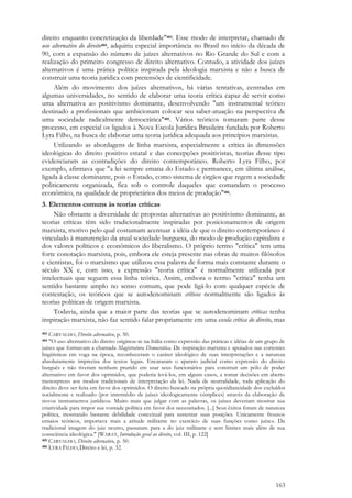 163
direito enquanto concretização da liberdade"403. Esse modo de interpretar, chamado de
uso alternativo do direito404, adquiriu especial importância no Brasil no início da década de
90, com a expansão do número de juízes alternativos no Rio Grande do Sul e com a
realização do primeiro congresso de direito alternativo. Contudo, a atividade dos juízes
alternativos é uma prática política inspirada pela ideologia marxista e não a busca de
construir uma teoria jurídica com pretensões de cientificidade.
Além do movimento dos juízes alternativos, há várias tentativas, centradas em
algumas universidades, no sentido de elaborar uma teoria crítica capaz de servir como
uma alternativa ao positivismo dominante, desenvolvendo "um instrumental teórico
destinado a profissionais que ambicionam colocar seu saber-atuação na perspectiva de
uma sociedade radicalmente democrática"405. Vários teóricos tomaram parte desse
processo, em especial os ligados à Nova Escola Jurídica Brasileira fundada por Roberto
Lyra Filho, na busca de elaborar uma teoria jurídica adequada aos princípios marxistas.
Utilizando as abordagens de linha marxista, especialmente a crítica às dimensões
ideológicas do direito positivo estatal e das concepções positivistas, teorias desse tipo
evidenciaram as contradições do direito contemporâneo. Roberto Lyra Filho, por
exemplo, afirmava que "a lei sempre emana do Estado e permanece, em última análise,
ligada à classe dominante, pois o Estado, como sistema de órgãos que regem a sociedade
politicamente organizada, fica sob o controle daqueles que comandam o processo
econômico, na qualidade de proprietários dos meios de produção"406.
3. Elementos comuns às teorias críticas
Não obstante a diversidade de propostas alternativas ao positivismo dominante, as
teorias críticas têm sido tradicionalmente inspiradas por posicionamentos de origem
marxista, motivo pelo qual costumam acentuar a idéia de que o direito contemporâneo é
vinculado à manutenção da atual sociedade burguesa, do modo de produção capitalista e
dos valores políticos e econômicos do liberalismo. O próprio termo "crítica" tem uma
forte conotação marxista, pois, embora ele esteja presente nas obras de muitos filósofos
e cientistas, foi o marxismo que utilizou essa palavra de forma mais constante durante o
século XX e, com isso, a expressão "teoria crítica" é normalmente utilizada por
intelectuais que seguem essa linha teórica. Assim, embora o termo "crítica" tenha um
sentido bastante amplo no senso comum, que pode ligá-lo com qualquer espécie de
contestação, os teóricos que se autodenominam críticos normalmente são ligados às
teorias políticas de origem marxista.
Todavia, ainda que a maior parte das teorias que se autodenominam críticas tenha
inspiração marxista, não faz sentido falar propriamente em uma escola crítica do direito, mas
403 CARVALHO, Direito alternativo, p. 50.
404 "O uso alternativo do direito originou-se na Itália como expressão das práticas e idéias de um grupo de
juízes que formavam a chamada Magistratura Democrática. De inspiração marxista e apoiados nas correntes
lingüísticas em voga na época, reconheceram o caráter ideológico de suas interpretações e a natureza
absolutamente imprecisa dos textos legais. Encararam o aparato judicial como expressão do direito
burguês e não tiveram nenhum prurido em usar seus funcionários para construir um pólo de poder
alternativo em favor dos oprimidos, que poderia levá-los, em alguns casos, a tomar decisões em aberto
menosprezo aos modos tradicionais de interpretação da lei. Nada de neutralidade, toda aplicação do
direito deve ser feita em favor dos oprimidos. O direito buscado na própria quotidianeidade dos excluídos
socialmente e realizado (por intermédio de juízes ideologicamente cúmplices) através da elaboração de
novos instrumentos jurídicos. Muito mais que julgar com as palavras, os juízes deveriam mostrar sua
criatividade para impor sua vontade política em favor dos necessitados. [...] Seus êxitos foram de natureza
política, mostrando bastante debilidade conceitual para sustentar suas posições. Unicamente frouxos
ensaios teóricos, importava mais a atitude militante no exercício de suas funções como juízes. Da
tradicional imagem do juiz neutro, passaram para a do juiz militante e sem limites mais além de sua
consciência ideológica." [WARAT, Introdução geral ao direito, vol. III, p. 122]
405 CARVALHO, Direito alternativo, p. 50.
406 LYRA FILHO,Direito e lei, p. 32.
 