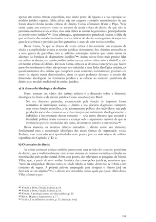 164
apenas em teorias críticas específicas, cujo único ponto de ligação é a sua oposição ao
modelo jurídico vigente. Aliás, talvez seja um exagero o próprio entendimento de que
foram desenvolvidas teorias críticas do direito. Como afirmaram Warat e Pêpe, "hoje
existe quase um consenso entre os adeptos da teoria crítica do direito de que não se
produziu nenhuma teoria crítica, mas uma crítica às teorias hegemônicas, principalmente
ao positivismo jurídico"407. Essa afirmação, aparentemente paradoxal, traduz a idéia de
que nenhuma das autodenominadas teorias críticas do direito conseguiram alcançar um
grau de coerência e precisão que lhes garantisse o status de uma teoria científica.
Dessa forma, "o que se chama de teoria crítica é tão-somente um conjunto de
abalos e cumplicidades contra as teorias jurídicas dominantes. Seu objetivo assemelha-se
a uma guerra de guerrilhas, isto é, infinitas estratégias teóricas que visam minar os
alicerces da fortaleza do dogmatismo jurídico"408. Assim, talvez fosse mais preciso falar
em críticas ao direito, em estudos jurídicos críticos ou em saberes críticos sobre o direito409, e não
em teorias críticas do direito. De toda forma, embora as diversas concepções que fazem
parte do movimento crítico não possam ser reduzidas a uma linha ideológica unitária, os
questionamentos dos juristas que compõem essas correntes normalmente gravitam em
torno de alguns temas determinados, entre os quais podemos destacar o estudo das
dimensões ideológicas do fenômeno jurídico e as críticas ao conceito positivista de
direito e ao modelo tradicional de ensino jurídico.
a) A dimensão ideológica do direito
Ponto comum em vários dos juristas críticos é a discussão sobre a dimensão
ideológica do direito e da ciência jurídica. Como ressaltou Jairo Bisol:
No seu discurso particular, escamoteado pela função de imprimir forma
normativa às instituições sociais, o direito e seu discurso dogmático cumprem
uma outra função específica, a de adestramento político dos indivíduos: seja pela
produção social das censuras — e das crenças que submetem ideologicamente o
indivíduo à incorporação dessas censuras — seja como discurso que esconde a
finalidade política destas censuras e crenças sob o argumento racional de que as
instituições por ele produzidas são justas, de interesse coletivo e necessárias.410
Dessa maneira, os teóricos críticos entendem o direito como um elemento
fundamental para a sustentação ideológica das atuais formas de organização social.
Todavia, esse tema não será aprofundado neste ponto, por ter sido objeto de análises
específicas no Capítulo V, D, 2.
b) O conceito de direito
As várias correntes críticas também promovem uma revisão do conceito positivista
de direito, que é tradicionalmente visto como sistema de normas coercitivas editadas ou
reconhecidas pelo poder estatal. Sobre esse ponto, são relevantes as pesquisas de Michel
Villey, que, a partir de uma análise histórica das concepções jurídicas, constatou que,
"tanto na antigüidade clássica como na Idade Média, o termo direito não se referia a um
conjunto de regras. A própria palavra empregada para designar o direito [jus] era
derivada de um adjetivo"411 e o direito era entendido como aquilo que é justo. Além disso,
Villey afirmava que:
407 WARAT e PÊPE, Filosofia do direito, p. 64.
408 WARAT e PÊPE, Filosofia do direito, p. 65.
409 WARAT, A produção crítica do saber jurídico, p. 20.
410 BISOL, Dogma e dogmatismo, p. 17.
411 VILLEY, Une définicion du droit, p. 23. [tradução livre]
 