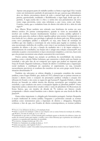 165
Apenas uma pequena parte do trabalho jurídico se limita à regra legal. Ela é tocada
como um instrumento: partindo do pressuposto de que a pessoa que defendemos
deve ter direito, procuramos dentro de todo o arsenal legal uma demonstração
precisa, questionando, moldando e flexibilizando a regra legal, desde que ela o
permita. A regra escrita não é o fim e o termo dos seus pensamentos: ela serve
como etapa provisória, como uma referência e, por vezes, como um limite.
Concluo, assim, que a verdadeira fonte do direito está além da lei e além de toda
regra.412
Luis Alberto Warat também tem criticado esse fetichismo da norma em seus
últimos escritos. Os juristas contemporâneos, quando se vêem na necessidade de
resolver um conflito, buscam imediatamente localizar a norma jurídica aplicável à
questão, pois, para eles, realizar o direito significa aplicar uma norma. Contrapondo-se a
essa forma de ver o direito, que privilegia a aplicação do direito pelo juiz, Warat propõe
como novo paradigma jurídico a mediação413, ou seja, uma forma de resolução de
conflitos que não implica a construção de uma norma para regular as condutas, mas
uma reconstrução simbólica do conflito, com vistas à sua resolução/transformação. Ao
contrário do árbitro e do juiz, a função do mediador não é a de impor soluções e,
diferentemente do conciliador, sua função não é atingir uma solução consensual414, mas
estimular as partes a reconstruírem os laços emocionais rompidos e, com isso, fazer com
que elas possam reconstruir uma relação sustentável de convivência.
Outros juristas dirigem sua atenção ao problema da coercibilidade das normas
jurídicas, como o alemão Niklas Luhmann, que caracteriza o direito pela sua função na
sociedade e não pelo fato de ser composto por regras que podem ser impostas pela
força do Estado. Segundo Luhmann, a função do direito é contribuir para a organização
social mediante a estabilização das expectativas de comportamento, ou seja, tornando
razoavelmente previsíveis as condutas dos membros de um certo grupo social frente a
situações determinadas.415
Também são relevantes as críticas dirigidas à concepção estatalista das normas
jurídicas, como Eugen Ehrlich, que, ainda em 1913, afirmava que os juristas erravam ao
encarar o direito como o conjunto de prescrições jurídicas voltadas à atuação dos
tribunais do Estado e não como as regras do agir humano416. Segundo Ehrlich, o direito
deveria ser buscado na ordem interna das diversas associações que compõem uma
sociedade, o que conduziu este autor a concepções ligadas ao pluralismo jurídico417. Outro
importante jurista a desenvolver estudos sobre o tema do pluralismo foi Boaventura de
Sousa Santos, que, em meados da década de 70, realizou um famoso estudo
comparando o direito estatal brasileiro com o direito vigente em uma favela do Rio de
Janeiro418.
Outra crítica importante é a dirigida pelo historiador português Antônio Hespanha
à noção tradicional de norma jurídica. Enquanto o positivismo entende as normas
jurídicas como instrumentos para a imposição de direitos e obrigações, Hespanha
evidencia o fato de que, nos Estados de direito contemporâneos, as normas jurídicas
412 VILLEY, Une définicion du droit, p. 22. [tradução livre]
413 Sobre o conceito de mediação e sobre as suas relações com as outras formas de resolução de conflitos,
vide WARAT, Em nome do acordo, pp. 5 e ss. e 68 e ss.
414 Lembrando-se que tanto o acordo buscado pela conciliação quanto as decisões dos árbitros e juízes são
modos de construir normas para regular o conflito, com a única diferença que as primeiras são criadas pelo
consenso e as segundas pela imposição da autoridade.
415 LUHMANN, Sociologia do direito, pp. 109 e 115.
416 EHRLICH, Fundamentos da sociologia do direito, p. 15-17.
417 Sobre essa questão, vide Capítulo VI, B, 3.
418 SANTOS, O discurso e o poder. Uma análise mais pormenorizada desse estudo é feita no Capítulo VI, B, 3.
 