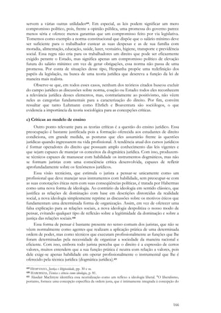 166
servem a várias outras utilidades419. Em especial, as leis podem significar um mero
compromisso político, pois, frente a opinião pública, uma promessa do governo parece
menos séria e oferece menos garantias que um compromisso feito por via legislativa.
Tomemos como exemplo a norma constitucional que dispõe que o salário mínimo deve
ser suficiente para o trabalhador custear as suas despesas e as de sua família com
moradia, alimentação, educação, saúde, lazer, vestuário, higiene, transporte e previdência
social. Essa regra não cria para os trabalhadores um direito que pode ser eficazmente
exigido perante o Estado, mas significa apenas um compromisso político de elevação
futura do salário mínimo: em vez de gerar obrigações, essa norma não passa de uma
promessa. Por conta de situações desse tipo, Hespanha propõe uma redefinição dos
papéis da legislação, na busca de uma teoria jurídica que descreva a função da lei de
maneira mais realista.
Observe-se que, em todos esses casos, nenhum dos teóricos citados buscou excluir
do campo jurídico as discussões sobre norma, coação ou Estado: todos eles reconhecem
a relevância jurídica desses elementos, mas, contrariamente ao positivismo, não vêem
neles as categorias fundamentais para a caracterização do direito. Por fim, convém
ressaltar que tanto Luhmann como Ehrlich e Boaventura são sociólogos, o que
evidencia a importância da teoria sociológica para as concepções críticas.
c) Críticas ao modelo de ensino
Outro ponto relevante para as teorias críticas é a questão do ensino jurídico. Essa
preocupação é bastante justificada pois a formação oferecida aos estudantes de direito
condiciona, em grande medida, as posturas que eles assumirão frente às questões
jurídicas quando ingressarem na vida profissional. A tendência atual dos cursos jurídicos
é formar operadores do direito que possuam amplo conhecimento das leis vigentes e
que sejam capazes de manejar os conceitos da dogmática jurídica. Com isso, produzem-
se técnicos capazes de manusear com habilidade os instrumentos dogmáticos, mas não
se formam juristas com uma consciência crítica desenvolvida, capazes de refletir
aprofundadamente sobre os fenômenos jurídicos.
Essa visão tecnicista, que estimula o jurista a pensar-se unicamente como um
profissional que deve manejar seus instrumentos com habilidade, sem preocupar-se com
as suas conotações éticas nem com suas conseqüências políticas, é tratada por Habermas
como uma nova forma de ideologia. Ao contrário da ideologia em sentido clássico, que
justifica as relações de dominação com base em descrições distorcidas da realidade
social, a nova ideologia simplesmente reprime as discussões sobre os motivos éticos que
fundamentam uma determinada forma de organização. Assim, em vez de oferecer uma
falsa explicação para as relações sociais, a nova ideologia despolitiza o nosso modo de
pensar, evitando qualquer tipo de reflexão sobre a legitimidade da dominação e sobre a
justiça das relações sociais.420
Essa forma de pensar é bastante presente no senso comum dos juristas, que não se
vêem normalmente como agentes que realizam a aplicação prática de uma determinada
ordem de poder, mas como técnicos que executam profissionalmente as funções que lhe
foram determinadas pela necessidade de organizar a sociedade da maneira racional e
eficiente. Com isso, embora todo jurista perceba que o direito é a expressão de certos
valores, muitos entendem que a sua função prática é neutra com relação a valores, pois
dele exige-se apenas habilidade em operar profissionalmente o instrumental que lhe é
oferecido pela técnica jurídica (dogmática jurídica).421
419 HESPANHA, Justiça e litigiosidade, pp. 30 e ss.
420 HABERMAS, Técnica e ciência como ideologia, p. 81.
421 Alasdair MacIntyre identifica essa neutralização como um reflexo a ideologia liberal. "O liberalismo,
portanto, fornece uma concepção específica da ordem justa, que é intimamente integrada à concepção do
 